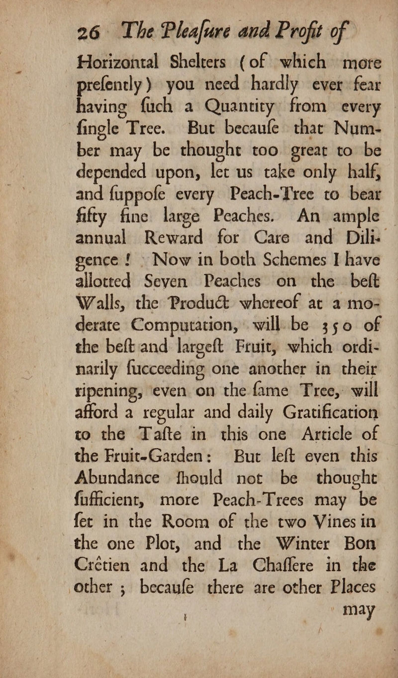 Horizontal Shelters (of which more prefently ) you need hardly ever fear having fuch a Quantity from every fingle Tree. But becaufe thar Num- ber may be thought too great to be depended upon, let us take only half, and fuppofe every Peach-Tree to bear fifty fine large Peaches. An ample — annual Reward for Care and Dili. gence!» Now in both Schemes I have allotted Seven Peaches on the beft Walls, the Produ&amp; whereof at a mo- derate Computation, will be 350 of the beft and largeft Fruit, which ordi- narily fucceeding one another in their ripening, ‘even on the fame Tree,’ will afford a regular and daily Gratification to the Tafte in this one Article of the Fruit-Garden: But left even this Abundance fhould not be thought fufficient, more Peach-Trees may be fet in the Room of the two Vines in the one Plot, and the Winter Bon Crctien and the La Chaflere in the other ; becaufe there are other Places © ccs |