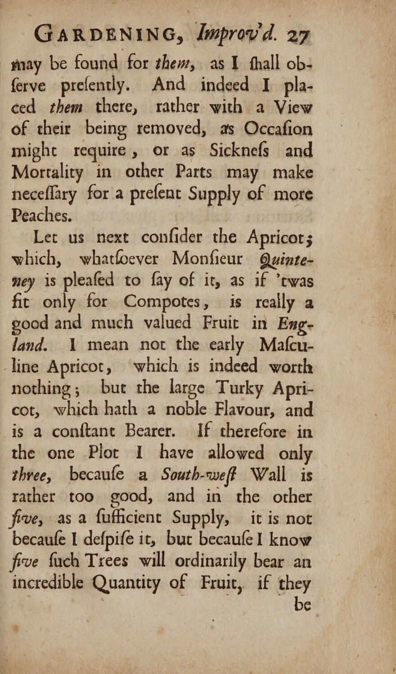 nay be found for thew, as I thall ob- ferve prefently. And indeed I pla- ced them there, rather with a View of their being removed, as Occafion might require, or as Sicknefs and Mortality in other Parts may make neceflary for a prefent Supply of more Peaches. Let us next confider the Apricot; which, whatfoever Monfieur Quinte- ney is pleafed to fay of it, as if twas fic only for Compotes, is really a good and much valued Fruit in Eng- land. 1 mean not the early Mafcu- line Apricot, which is indeed worth nothing; but the large Turky Apri- cot, which hath a noble Flavour, and is a conftant Bearer. If therefore in the one Plot 1 have allowed only three, becaufe a South-weff Wall is rather too good, and in the other five, as a fufficient Supply, it is not becaufe I defpife it, but becaufe1 know five fuch Trees will ordinarily bear an incredible Quantity of Fruit, if they if