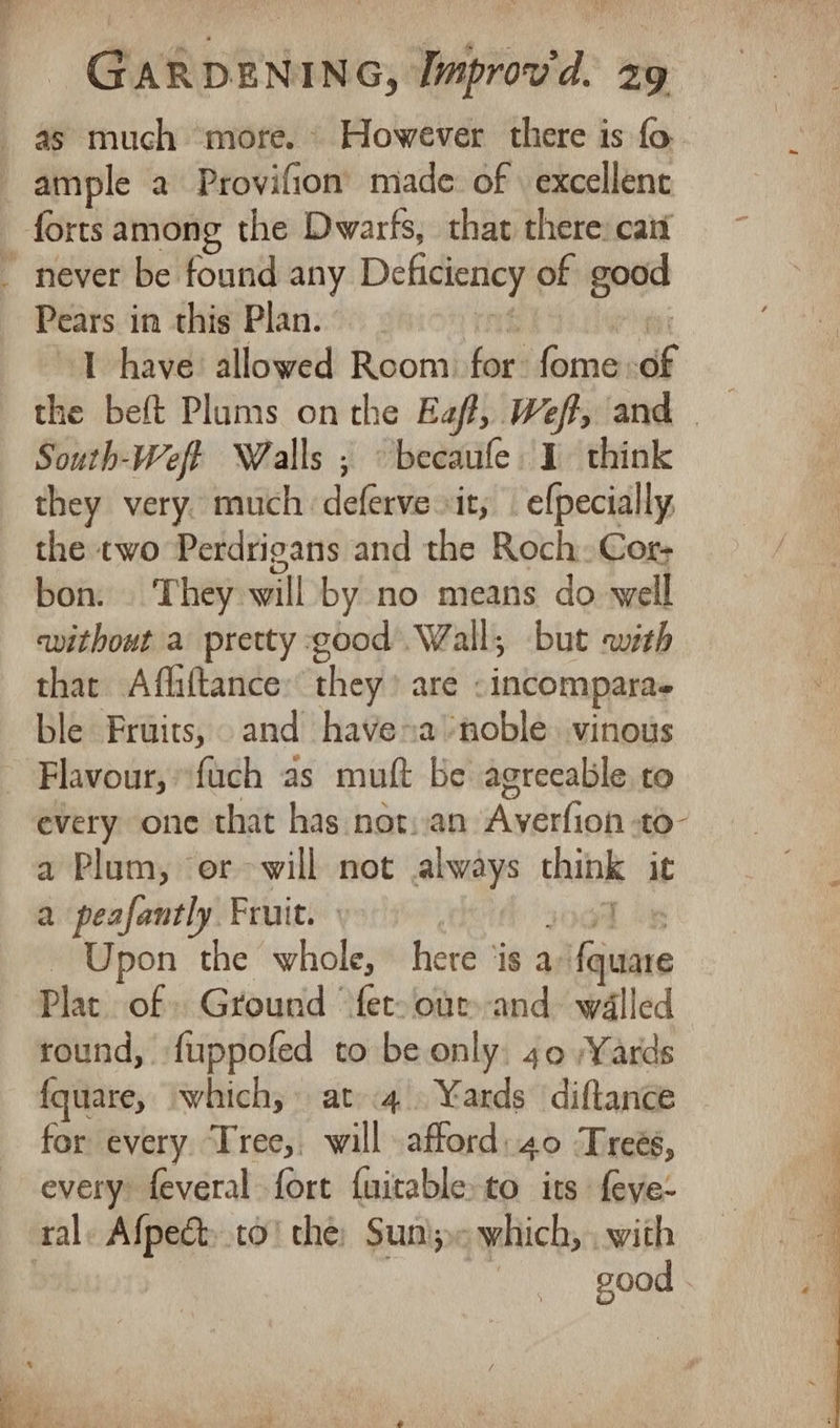 _ as much more. However there is fo. ample a Provifion’ made: of excellent forts among the Dwarfs, that there: cait _ never be found any Deficiency of good Pears i in this Plan. 1 have: allowed va for’ fome: of | the beft Plums onthe Eaft, Wef, and South-Weff Walls ; becaufe 1 think they very. much deferve it, . efpecially the two Perdrigans and the Roch. Cor- bon. They will by no means do well without a pretty good Wall, but awith thar Afliftance: they’ are «incompara- ble Fruits, and have~a noble. vinous Flavour, “fuch as muft be agreeable to every one that has not.an Averfion -to- a Plum, er will not always thibk it a peafantly Fruit. - Upon the whole, here ‘is a; Maile Plat of Ground fet. our-and walled round, fuppofed to be only. 40 Yards fquare, which, at 4. Yards ‘diftance for every Tree, will -afford:40 Trees, every: feveral fort {uitable: to its feye- | ral. Afpe&amp;.to' the: Suni; which, . with | | good “ yh” “Saeaene