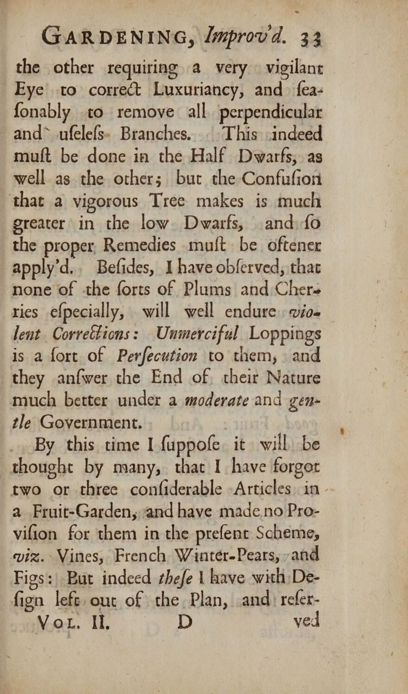*~ GARDENING, Jmprovd. 33 the other requiring a very vigilant Eye to correct Luxuriancy, and fea- fonably to remove all. perpendicular —and* ufelefs. Branches... This indeed muft be done in the Half Dwarfs, as well as the other; but the Confufion that a vigorous Tree makes is much greater in the low Dwarfs, and) fo the proper, Remedies mult be. oftener apply’d.. Befides, I have obferved, that none of the forts of Plums and Chere ries efpecially, will well endure vio- lent Correttions: Unmerciful Loppings is a fore of Perfecution to them, and they anfwer the End of their Nature much better under a moderate and gen- tle Government. By this time I fuppofe it will be thought by many, that I have forgot two or three confiderable -Articles in a Fruit-Garden, and have made.no Pro- vifion for them in the prefent Scheme, viz. Vines, French Wintér-Pears, and Figs: But indeed thefe | have with De- fign left, ouc of the Plan, and) refer- Vou. IL. D ved