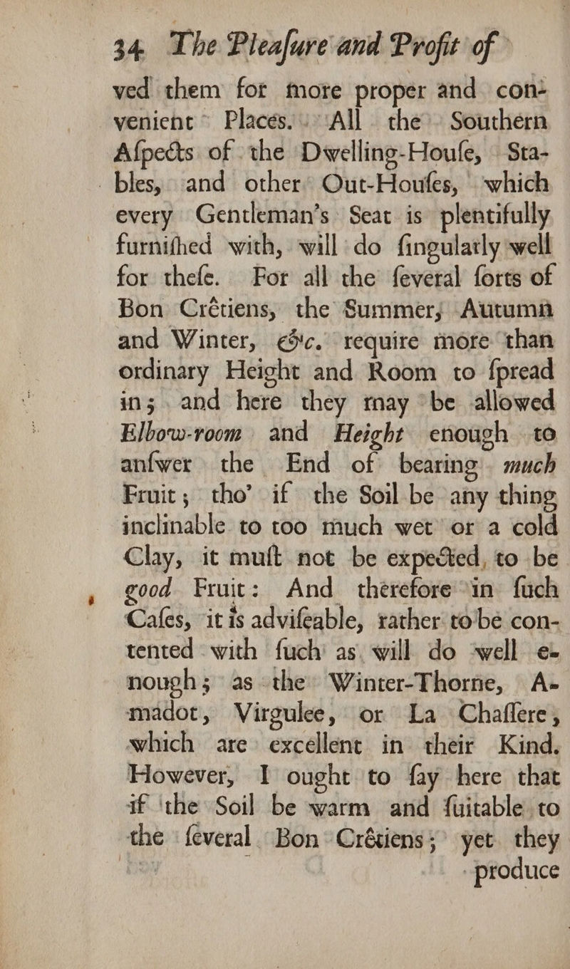 ved them fot more proper and con+ venient Places.» ‘All the’ Southern Afpects of the Dwelling-Houfe, — Sta- _ bles, and other’ Out-Houfes, ‘which every Gentleman’s Seat is plentifully furnifhed with, will do fingularly well for thefe. For all the feveral forts of Bon Crétiens, the Summer; Autumn and Winter, ic. require more than ordinary Height and Room to fpread in; and here they ray “be allowed Elbow-room and Height enough to anfwer the End of bearing’. much Fruit; tho’ if the Soil be any thing inclinable to too much wet or a cold Clay, it muft not be expected, to be good Fruit: And therefore in fuch Cafes, it is advifeable, rather to'be con- tented with fuch' as. will do ‘well e novugh; asthe Winter-Thorne, A~- madot, Virgulee, or La Chaffere, which are: excellent in their Kind. However, I ought to fay here that if ‘the Soil be warm and fuitable to the feveral. Bon ‘Crétiens; yet they oF produce