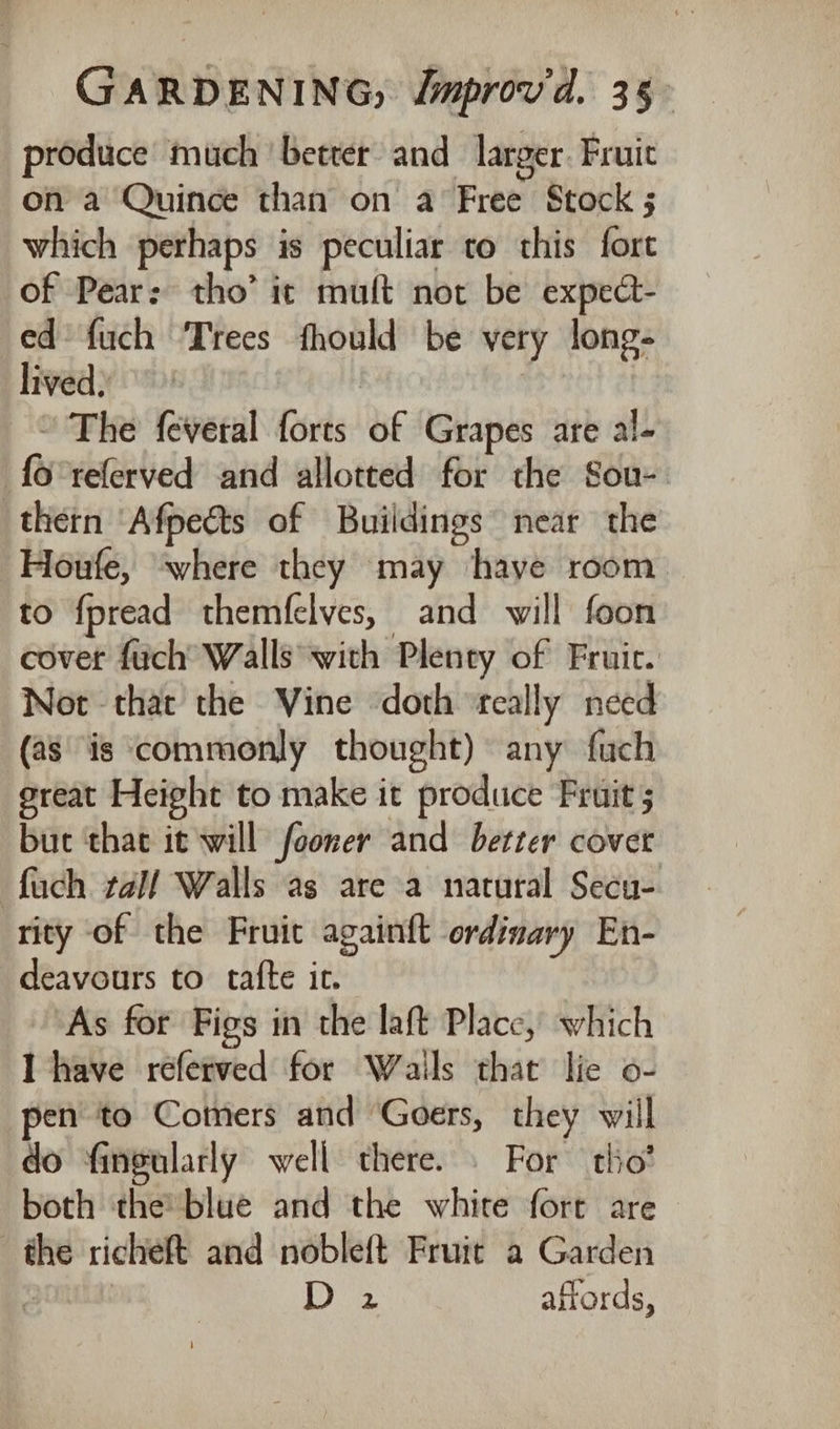 produce much ‘better and larger. Fruit on a Quince than on a Free Stock 5 which perhaps is peculiar to this fort of Pear: tho’ it mult not be expect- ed’ fuch Trees fhould be very long- lived) ’ The feveral forts of Grapes are al- {o°referved and allotted for the Sou-. thern ‘Afpects of Buildings near the Houfe, ‘where they may ‘have room to fpread themfelves, and will foon covet fuch Walls with Plenty of Fruic. Not that the Vine ‘doth ‘really need (as is commonly thought) any fuch great Height to make it produce Fruit ; buc that it will fooner and better cover fuch tal/ Walls as are a natural Secu- rity of the Fruic againft ordinary En- deavours to tafte ic. As for Figs in the laft Place, which I have referved for Wails that lie o- pen to Comers and Goers, they will do fingularly well there. © For tho’ both the blue and the white fort are the richeft and nobleft Fruit a Garden : 1B) affords,