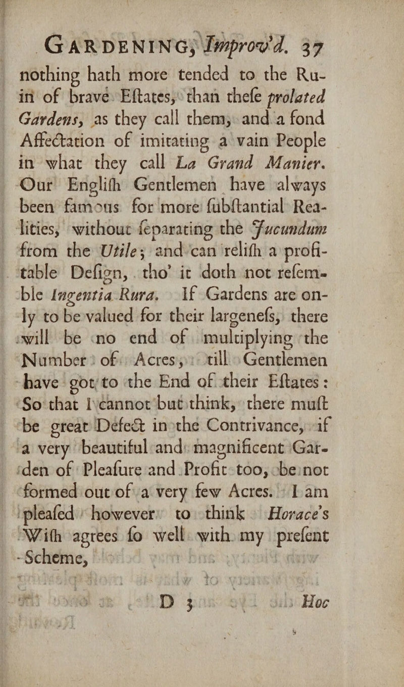nothing hath more tended to the Ru- in of brave: Eftates,’ than thefe proleted Gardens, as they call them, anda fond Affetation of imitating a vain People in what they call La Grand Manier. Our Englith Gentlemen have always been famous for more: fubftantial Rea- tities, without feparating the Fucundum from the Utile; and/can ‘relith a profi- _ table Defign, tho’ it doth not refem- ble lagentia-Rura, 1f Gardens are on- ly to be valued for their largenefs, there swill be «no end of multiplying ‘the ‘Number? of) Acres, : till Gentlemen have got/to the End of their Eftates : ‘So that Ivcannotr’but think, there muft be great Defect inothe Contrivance, if a very beautiful and: magnificent ‘Gar- ‘den of Pleafure and .Profit- too, -be:not ‘formed out of a very few Acres. Iam pleated however to. think. Horace’s “With agrees fo well with my prefent -Scheme, ost bre’ yyictal htt sees oe - DY pinccedd gia Hoc %