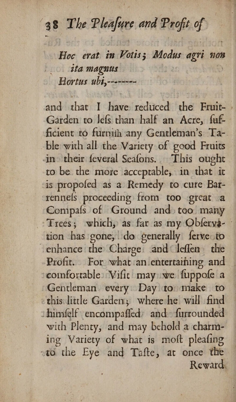 Hoc erat in Votis eapam agri nos _. ita magnus ! Hortus ubi,-------- andlechaeict Shot reduced the Fruit- » Garden to Jefs than half an Acre, fuf- ficient to furnih any Gentleman’s Ta- ble with all the Variety of good Fruits in their feveral Seafons.. This ought to be the more acceptable, in that it is propofed as a Remedy to cure Bat- — rennels proceeding from too great va Compals of Ground and) too many Trees; which, as far as my Obferya- - tion has gone, do generally ferve to venhance the Charge: and‘ ileflen the — Profit. For what :an-entertaihing and _ confortable: Vifit may we fuppofe a Gentleman. every. Day to: make to — this: little Garden; where he will find ‘himfelf encompaffed: and» furrounded with Plenty, and may behold a charm- ing Variety of what is moft pleafing to the Eye and Tafte, at once the Reward,