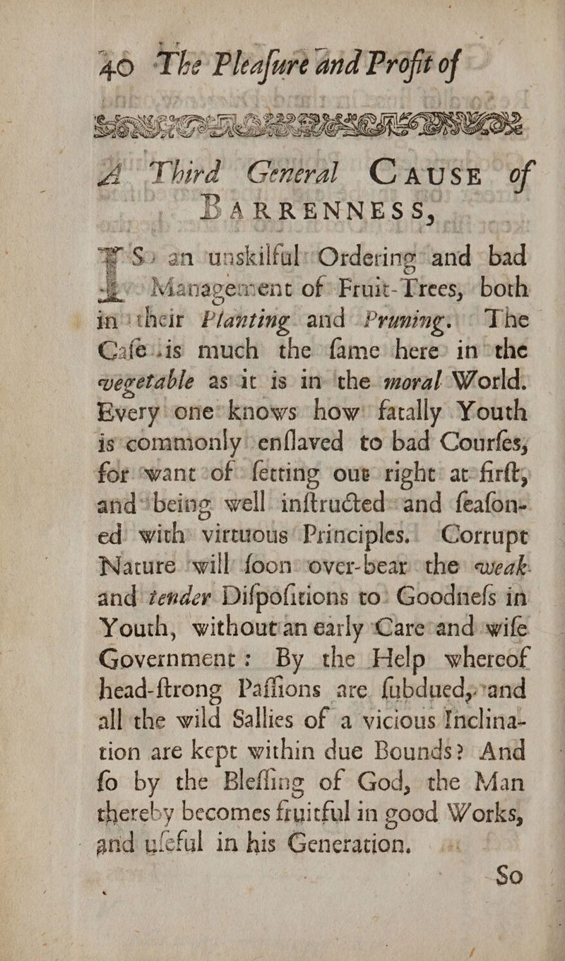 A Al mame sare of | BARRENNESS, ¥ S) an neastellbies Ordering: ae bad pv Management of Fruit-Trees, both in ‘their Planting and Pruning. The Cafe..is much the fame here’ inthe vevetable asiit is in ‘the. moral World. Every one knows how’ fatally Youth is commonly enflaved to bad Courfes, for swant°of: fetting our right: atfirtt, and“being well inftructed» and hae ed with virtuous’ Principles.| Corrupt Nature will foon»over-bear the weak: and tender Difpofitions to: Goodnefs in Youth, withoutian early Care and wife Government: By the Help whereof head-ftrong Paffions are fubduedy and all the wild Sallies of a vicious Rackiad tion are kept within due Bounds? And fo by the Blefling of God, the Man thereb y becomes Buiceals in good Works, and uleful in his Genchdion! So