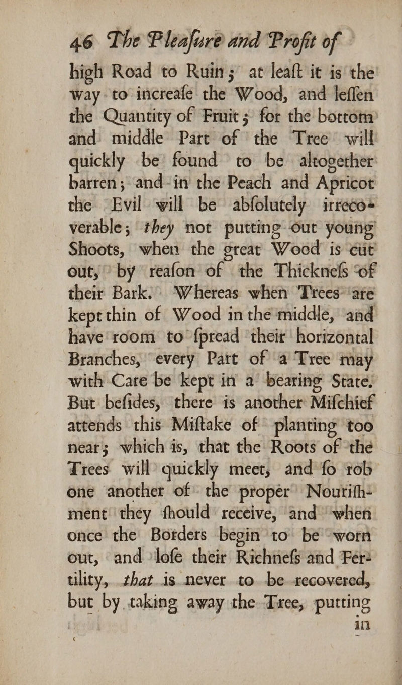 high Road to Ruin; at leaft it is the way to increafe the Wood, and leflen the Quantity of Fruit; for the bortom and: middle Part of the Tree’ will quickly be found to be altogether barren; and-in the Peach and Apricot the Evil will be abfolutely irreco- _verable; they not putting out young’ Shoots, when the great Wood is cit’ out, by reafon of the Thicknefs ‘of their Bark. Whereas when Trees’ ‘ate kept thin of Wood in the middle, and have room to {pread ‘their horizontal Branches, every Patt of a Tree may with Care be kept in a bearing States But befides, there is another Mifchief attends this Miftake of planting too — near; which is, that the Roots of ‘the Trees will quickly meet, and fo rob one another of the proper’ Noutrith- ment they fhould receive, and ‘when once the Borders begin to be worn out, and lofe their Richnefs and Fer tility, that.is never to. -be recovered, but by taking away the Txee, putting | in