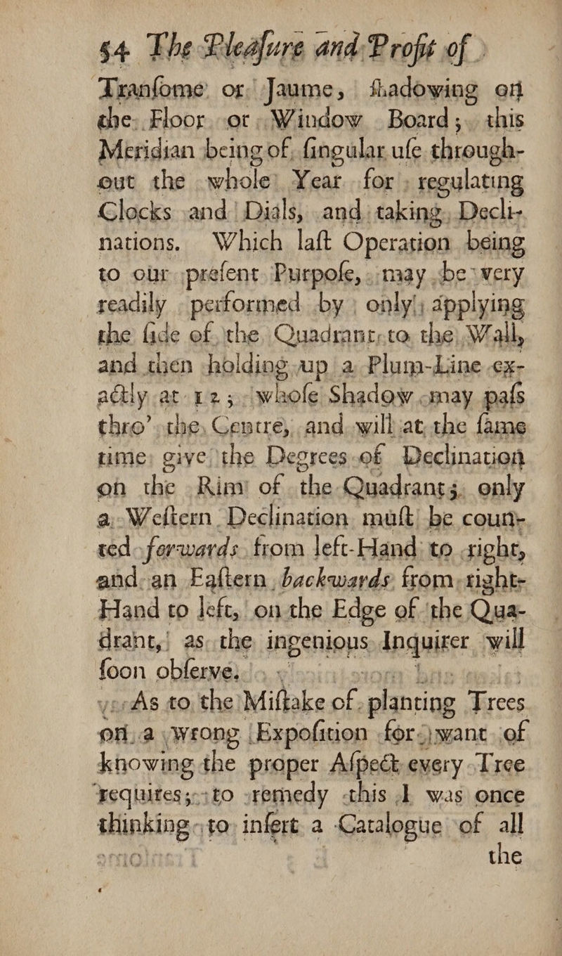 ‘Tranfome Or Jaume ; fhadowing en the. Floor. ot, Window Board; this Meridian being of, fingular ule through- gut the whole Year for » regulating Clocks .and.’ Dials, and. taking. Decli- nations. Which laft Operation being to our prefent. Purpole, . may .be wery readily ReaD ab by | only'; applying the lide of the, Quadranryte, the, Wall, and chen holding apa Plum-Line cx; adtly at 12; whole Shadow «may pals thro’ the, Centre, and. .will:at the fame rime: give the Degrees .of Declination on the Riay of the Quadrant; 3. only a Weltern Declination mutt) be bein ted ferwards from left-Hand: to sight, and-an Eaftern, backwards. from, tight- Hand to left, on the Edge of ‘the Qua- drant,! as the inpenions Anquixer will fen oblerve,. « -- As to the Miftake of. planting atin ba a wrong Expofinon for want ‘of knowing the proper Afpect every Tree ‘equuites;-;to »remedy this 1 was once mites 10) infert a : Cazalogue of all the