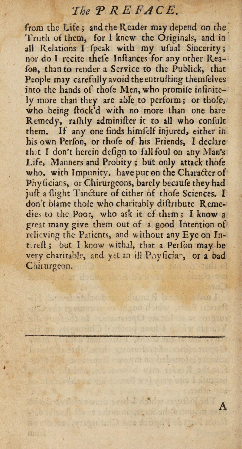 from the Life; and the Reader may depend on the Truth of them, for I knew the Originals, and in all Relations I fpeak with my ufuai Sincerity; nor do I recite thefe Inftances for any other Rea- foB, than to render a Service to the Publick, that People may carefully avoid the entrufting themfelves into the hands of thofe Men, who promife infinite¬ ly more than they are able to perform ; or thofe, who being flock’d with no more than one bare Remedy, rafhly adminifler it to all who confult them. If any one finds himfelf injured, either in his own Perfon, or thofe of his Friends, I declare that I don’t herein defign to fall foul on any Man’s Life, Manners and Probity ; but only attack thofe who, with Impunity, have put on the Character of Phyficians, or Chirurgeons, barely becaufe they had juft a flight Tincture of either of thofe Sciences. I don’t blame thole who charitably diftribute Reme¬ dies to the Poor, who ask it of them ; I know a great many give them out of a good Intention of relieving the Patients, and without any Eye on In- tere'ft; but I know withal, that a Perfon may be very charitable, and yet an ill Pnyficia^, or a bad Coburg eon.