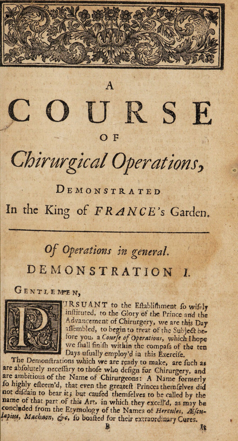 Chirurgical Operations, Demonstrated In the King of FRANCES Garden, Of Operations in general. DEMONSTRATION I Gentle ivfe n, TRSUANT to the Edabliftiment fo wifely indituted, to the Glory ot th?e Prince arid the Advancement of Chirurgery, we are thjs Day aflembled, to begin to treat of the Subje&amp; be¬ fore you, a Courft of Operations, which I hope we flaall finifh within the compafs of the ten Days ufually employ’d in this Exercife. The Demonftrations which we are ready to make, are fuch as are abfolutely neceflary to thofe who de%n for Chirurgery, and are ambitious °f the Name of Chirurgeons: A Name formerly io highly e deem’d, that even the greated Princes them (elves did not diidain to bear itj but caufed themfelves to be called by the name of that part of this Art, in which they excdl’d, as may be conceded from the Etymology of the Names of Hercules, Mfcu- fpiu4, Machag?]) fo beaded for their extraordinary Cures. ' ’ t