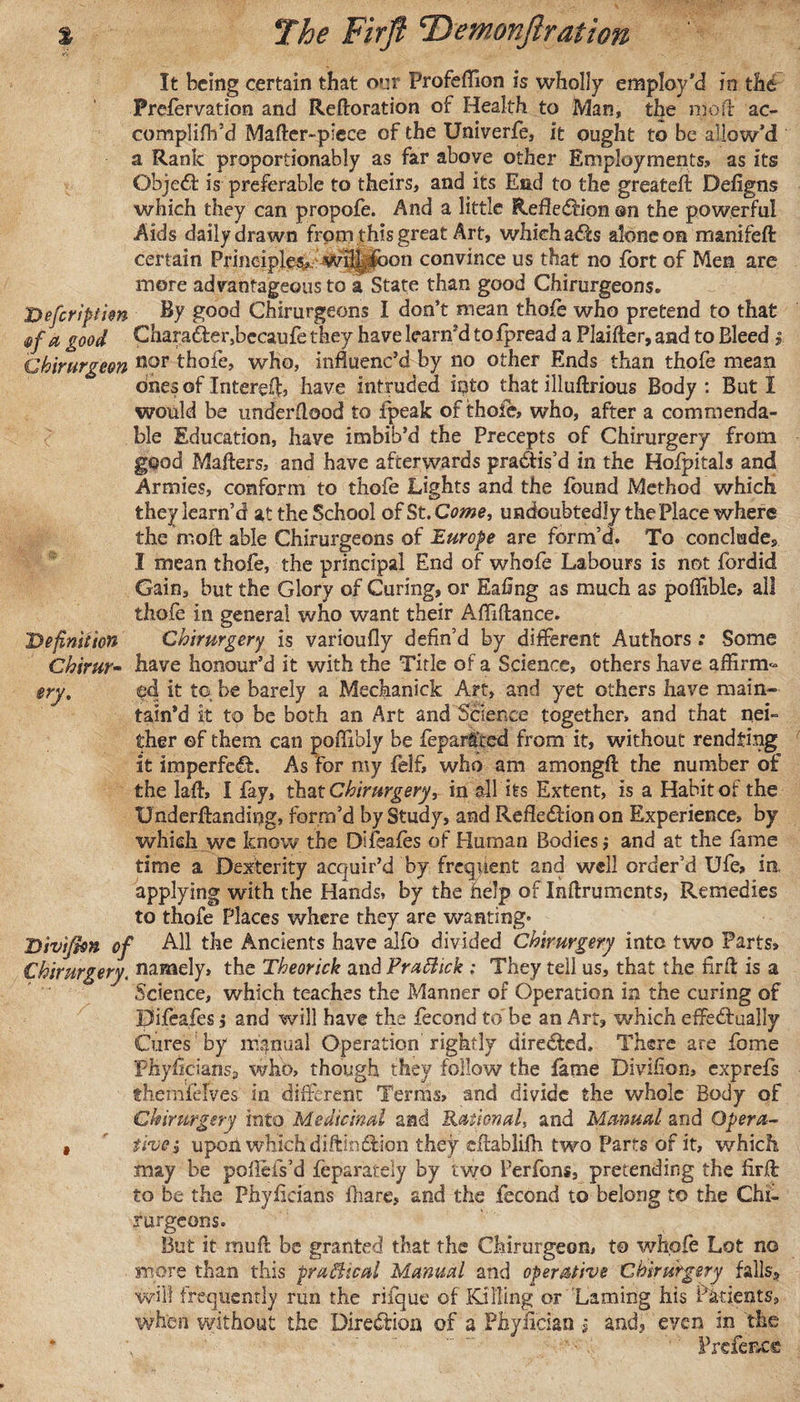 % The Firft ‘Demonftration It being certain that our Profeffion is wholly employ’d in the Prefervation and Reftoration of Health to Man, the moll ac- complifh’d Matter-piece of the Univerfe, it ought to be allow’d a Rank proportionably as far above other Employments;, as its Object is preferable to theirs, and its End to the greatett Defigns which they can propofe. And a little Reflexion on the powerful Aids daily drawn from this great Art, which a&lt;tts alone on manifeft certain Principles, Wihj^bon convince us that no fort of Men are more advantageous to a State than good Chirurgeons. Defcriptim By good Chirurgeons I don’t mean thofe who pretend to that mfa good Character,becaufe they have learr/d to fpread a Plaifter, and to Bleed y Chirurgeon nor thofe, who, influenc’d by no other Ends than thofe mean ones of Intereft, have intruded into that illuftrious Body : But I would be underflood to fpeak of thole, who, after a commenda¬ ble Education, have imbib’d the Precepts of Chirurgery from good Matters, and have afterwards practis’d in the Hofpitals and Armies, conform to thofe Lights and the found Method which they learn’d at the School of St. Come, undoubtedly the Place where the mott able Chirurgeons of Europe are form’d. To concludes I mean thofe, the principal End of whofe Labours is not fordid Gain, but the Glory of Curing, or Eafing as much as poflible, all thofe in general who want their Afiiftance. Definition Chirurgery is varioufly defin’d by different Authors: Some Ghirur~ have honour’d it with the Title of a Science, others have affirm^ ery. ed it to be barely a Mechanick Art, and yet others have main¬ tain’d it to be both an Art and Science together, and that nei¬ ther ©f them can poffibly be fepar&amp;ed from it, without rendfing it imperfect. As for my felf, who am amongtt the number of the latt, I fay, that Chirurgery, in all its Extent, is a Habit of the Underftanding, form’d by Study, and Reflexion on Experience, by which we know the Difeafes of Human Bodies j and at the fame time a Dexterity acquir’d by frequent and well order’d Ule, in applying with the Hands, by the help of Inftrumcnts, Remedies to thofe Places where they are wanting- Divijhn of All the Ancients have alfo divided Chirurgery into two Parts, Chirurgery. namely, the Theorick and Prailick ; They tell us, that the firtt is a Science, which teaches the Manner of Operation in the curing of Difeafes j and will have the fecond to'be an Art, which effe&amp;ually Cures by manual Operation rightly directed. There are fome Fhyficians, who, though they follow the fame Divifion, exprefs themfelves in different Terms, and divide the whole Body of Chirurgery into Medicinal and Rational, and Manual and Opera- , five; upoii which diftimttion they cttablifh two Parts of it, which may be poflefs’d feparately by two Perfons, pretending the firtt to be the Phyficians fhare, and the fecond to belong to the Chi¬ rurgeons. But it mutt be granted that the Chirurgeon, to whofe Lot no more than this pro,Bteal Manual and operative Chirurgery falls* will frequently run the rifque of Killing or Laming his Patients, when without the Direction of a Phyfician * and, even in the \ . Prcfence