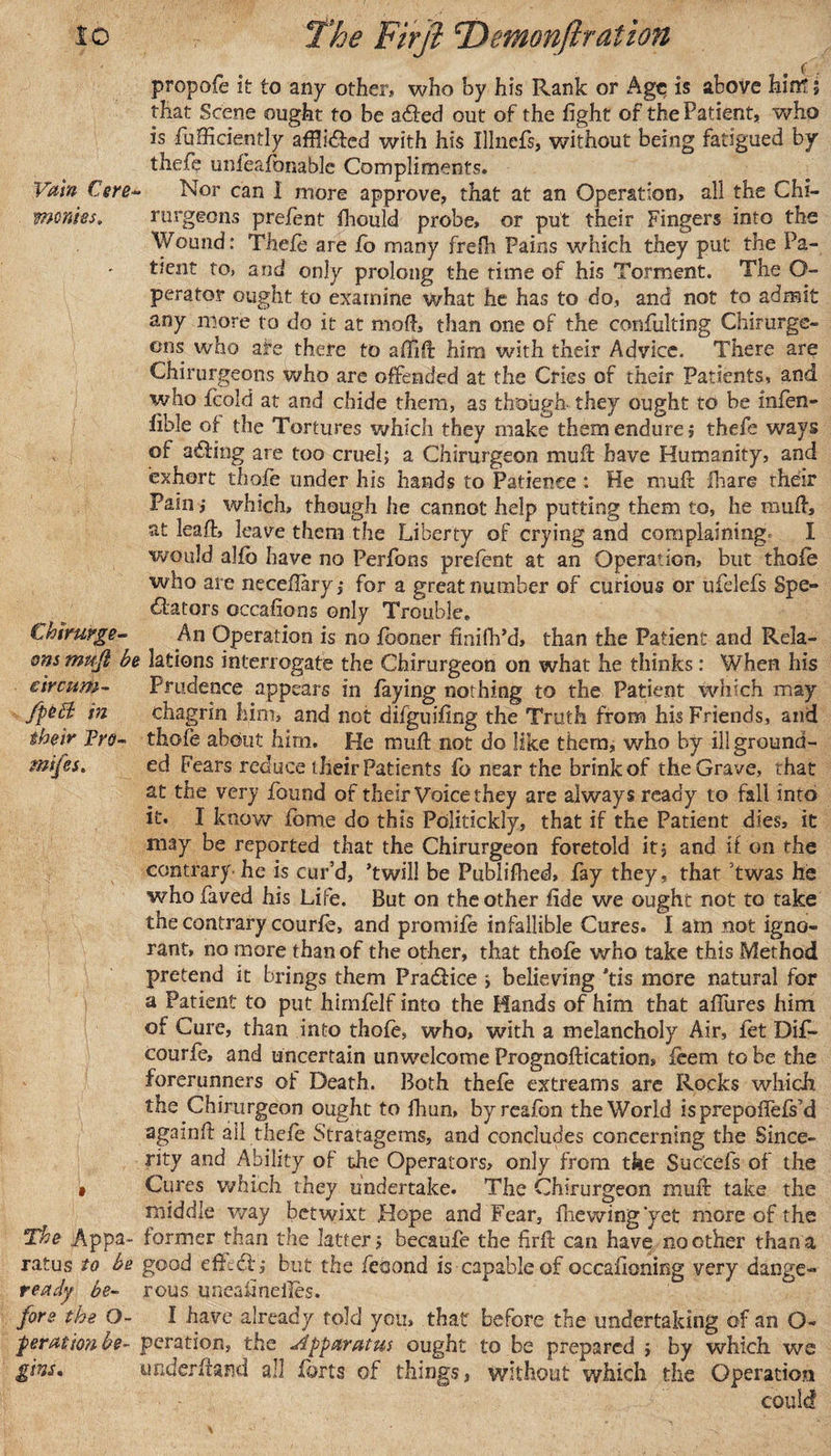 propofe It to any other, who by his Rank or Age is above hint; that Scene ought to be ailed out of the fight of the Patient, who is Sufficiently affli&amp;ed with his Illnefs, without being fatigued by thefie unfeafonable Compliments. Vain Cere- Nor can I more approve, that at an Operation, all the Chi- mcnies. rurgeons prefent fhould probe, or put their Fingers into the Wound: Thefe are fo many frefh Pains which they put the Pa¬ tient to, and only prolong the time of his Torment. The O- perator ought to examine what he has to do, and not to admit any more to do it at mod, than one of the confuting Chirurge- ons who afe there to affift him with their Advice. There are Chirurgeons who are offended at the Cries of their Patients, and who fcold at and chide them, as though they ought to be infen- fible of the Tortures which they make them endure ; thefe ways of ailing are too cruel; a Chirurgeon muff have Humanity, and exhort thofe under his hands to Patience : He muff ihare rheir Pain; which, though he cannot help putting them to, he muff, at leaff, leave them the Liberty of crying and complaining I would alfb have no Perfons prefent at an Operation, but thofe who are necefiary; for a great number of curious or ufdefs Spe¬ ctators occafions only Trouble. Chirurge- An Operation is no fboner finifh’d, than the Patient and Rela- onsmufi be lations interrogate the Chirurgeon on what he thinks: When his circnm- Prudence appears in faying nothing to the Patient which may fpcfl; in chagrin him, and not difguifing the Truth from his Friends, and their Fro- thofe about him. He muff not do like them, who by illground- mifes. ed Fears reduce their Patients fo near the brink of the Grave, that at the very found of their Voice they are always ready to fall into it. I know fome do this Politickly, that if the Patient dies, it may be reported that the Chirurgeon foretold it; and if on the contrary- he is cur’d, ’twill be Publifhed, fay they, that twas he whofaved his Life. But on the other fide we ought not to take the contrary courfe, and promife infallible Cures. I am not igno¬ rant, no more than of the other, that thofe who take this Method pretend it brings them Praifice ; believing 'tis more natural for a Patient to put himfelf into the Hands of him that allures him of Cure, than into thofe, who, with a melancholy Air, fet Di£* courfe, and uncertain unwelcome Prognoftication, feem to be the forerunners of Death. Both thefe extreams arc Rocks which the Chirurgeon ought to fhun, byreafon the World isprepofTefs’d againfl ail thefe Stratagems, and concludes concerning the Since¬ rity and Ability of the Operators, only from the Suc'cefs of the • Cures which they undertake. The Chirurgeon muff take the middle way betwixt Hope and Fear, fliewing'yet more of the The .Appa- former than the latter; becaufe the firff can have no other than a xatus to be good effeif; but the feoond is capable of occafkming very dange- ready be- rous uneaiineiles. fore the O- I have already fold you, that before the undertaking of an O- per at ion be- peration, the Apparatus ought to be prepared ; by which we gins, underhand all forts of things, without which the Operation could