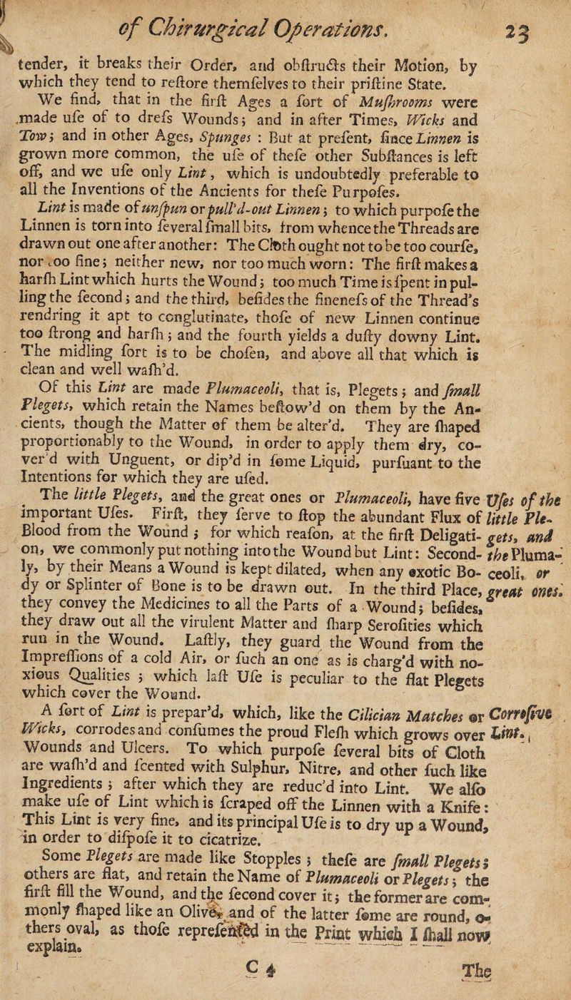 tender, it breaks their Order, and obftru&lt;5ls their Motion, by which they tend to reflore themfelves to their prifline State. We find, that in the firfl Ages a fort of Mufisrooms were .made ufe of to drefs Wounds; and in after Times, Wicks and Tow; and in other Ages, Sptinges : But at prelent, fmce Linnen is grown more common, the ufe of thefe other Subfiances is left off, and we ufe only Lint, which is undoubtedly preferable to all the Inventions of the Ancients for thefe Purpofes. Lint is made of un/pun or puli'd-out Linnen; to which purpofe the Linnen is torn into feveral frnall bits, from whence the Threads are drawn out one after another: TheCtethoughtnottobetoocourfe* nor coo fine; neither new, nor too much worn: The firfl makes a harfh Lint which hurts the Wound; too much Time is fpent in pul¬ ling the fecond; and the third, befidesthe finenefsof the Thread’s rendring it apt to conglutinate, thofe of new Linnen continue too flrong and harfh ; and the fourth yields a dufly downy Lint. The midling fort is to be chofen, and above all that which is clean and well wafh’d. Of this Lint are made Plumaceoli, that is, Plegets; and /mail PlegetSy which retain the Names befiow’d on them by the An¬ cients, though the Matter of them be alter’d. They are fhaped proportionably to the Wound, in order to apply them dry, co¬ ver d with Unguent, or dip’d in feme Liquid, purfuant to the Intentions for which they are ufed. The little Plegets, and the great ones or Plumaceoli, have five Vfes of the important Ufes. Firfl, they ferve to flop the abundant Flux of little Pie- blood from the Wound ; for which reafon, at the firfl Deligati- gets, and on, we commonly put nothing into the Wound but Lint: Second- the Pluma- ly, by their Means a Wound is kept dilated, when any exotic Bo- ceoli, or dy or Splinter of Bone is to be drawn out. In the third Place, great ontS» they convey the Medicines to all the Parts of a Wound; befides, they draw out all the virulent Matter and fharp Serofities which run in the Wound. Laflly, they guard the Wound from the Impreffions of a cold Air, or fuch an one as is charg’d with no¬ xious Qualities ; which lafl Ufe is peculiar to the flat Plegets which cover the Wound. A fort of Lint is prepar’d, which, like the Cilician Matches ©r ComfivC Wicks, corrodes and confumes the proud Flefh which grows over tmf., Wounds and Ulcers. To which purpofe feveral bits of Cloth are wafh d and fcented with Sulphur, Nitre, and other fuch like Ingredients ; after which they are reduc’d into Lint. We alfb make ufe of Lint which is fcraped off the Linnen with a Knife: This Lint is very fine, and its principal Ufe is to dry up a Wound, in order to difpofe it to cicatrize. Some Plegets are made like Stopples ; thefe are frnall Plegets $ others are flat, and retain the Name of Plumaceoli or Plegets; the fiifl fill the Wound, andtlje fecond cover it; the former are com* monly fhaped like an Oliver and of the latter f@me are round, thersoval, as thofe reprefehfed in the Print whieh Iftalinow explain* &gt; ~---