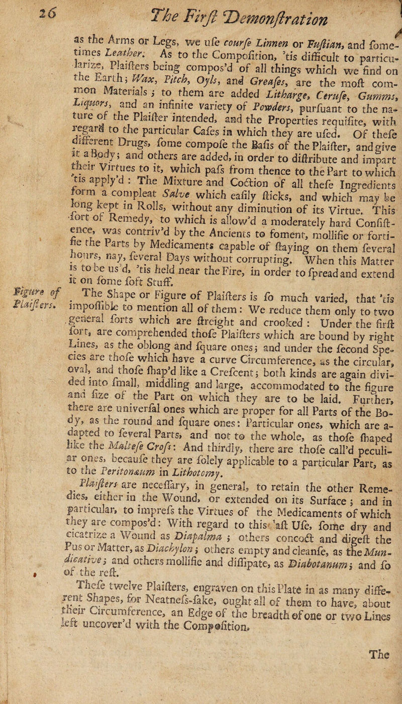 A as the Arms or Legs, we ufe courfe Linnen or Fuftian, and fome- nmes ^™tber. As to the Compofition, ’tis difficult to particu- ianze, Plaifters being compos’d of all things which we find on 1 C ^ 5 ^tic*}-&gt; Gy Is, and Greafes, are the moft com¬ mon Materials,- to them are added Litharge, Ctrufe, Gurnrns, and an infinite variety of Farters, purfuant to the na¬ ture or the Plaifter intended, and the Properties requifite, with, regard to the particular Cafes in which they are ufed. Of thefe diirerent Drugs, fome compofe the Balls of the Piaifier, and give at a o y; and others are added, in order to diftribute and impart uieir Virtues to it, which pafs from thence to the Part to which tis app y d . The Mixture and Codtion of all thefe Ingredients lorni a compleat Salve which eafily hicks, and which may be long kept in Rolls, without any diminution of its Virtue. This •lort or Remedy, to which is allow’d a moderately hard Confid¬ ence, was contriv’d by the Ancients to foment, mollifie or forti- , e ^ ^tS Medicaments capable of haying on them feveral hours, nay, feveral Days without corrupting. When this Matter ts to be us d, ’tis held near the Fire, in order tofpreadand extend st on fome foft Stuff. *fZe &amp;f • Th£ShaPe or FiSure of lifters is fo much varied, that tis Fibers, impofhbie to mention all of them: We reduce them only to two general forts which are freight and crooked : Under the firfi: iort, are comprehended thofe Piaifiers which are bound by ripht Lines, as the oblong and fquare ones; and under the fecond Spe¬ cies are thofe which have a curve Circumference, as the circular, oval, and thofe fliap’d like a Crefcent j both kinds are again divi- , nlto imah, middling and large, accommodated to the figure aaa ixze of the Part on which they are to be laid. Further, there are univerfal ones which are proper for all Parts of the Bo¬ dy, as the round and fquare ones: Particular ones, which are a- d anted to feveral Parts, and not to the whole, as thofe fbaped the Maltefe Grafs: And thirdly, there are thofe call’d peculi¬ ar ones, becaufe they are folely applicable to a particular Part, as to the Peritoneum in Lithotomy. Flatfters are neceffary, in general, to retain the other Reme¬ dies, either in the Wound, or extended oil its Surface 5 and in particular, to imprefs the Virtues of the Medicaments of which they are compos’d: With regard to thisfftft Ufe, fome dry and cicatrize a Wound as Diapalma ; others concodt and digeft the Pus or Matter, as Diachylon j others empty and cleanfe, as the Mun- dwanvei and others mollifie and diffipate, as Duihotmum, and fo » or The reft. Thefe twelve Plaifters, engraven on this Plate in as many diffe- real Shapes, for Neatnefs-fake, ought all of them to have, about v'f1 2 r^u inference, an Edge of the breadth of one or two Lines uncover d with the Comjpsfition*