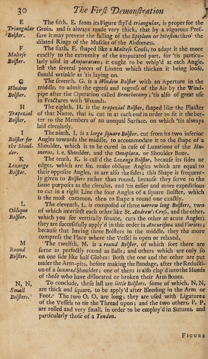 E Triangular hBoljler F Maltefe Boljler. G Window Boljler. H Trapezial Boljler. I Boljler for the Shoul¬ der. IC Lozenge Boljler. L Oblique Boljler. M Round Boljler. N, N, Small Boljlers.' The fifths E, from its Figure ftyl’d triangulary is proper for the Groin, and is always made very thick, that by a vigorous Pref- fure it may prevent the falling of the Epiploon or Intejlins thro’ the dilated Rings of the Mufcles of the Abdomen. The fixth, F, fhaped like a Maltefe Crofs, to adapt it the more exactly to the extremity of the amputated part, for *tis particu¬ larly uied in Amputation ; it ought to be whip’d at each Angle? left the feveral pieces of Linnen which thicken it being loofo, fhould wrinkle as ’tis laying on. The feventh, G, is a Window Boljler with an Aperture in the middle, to admit the egrefs and regrefs of the Air by the Wind¬ pipe after the Operation called Bronchotomy ; ftis alfo of great ufo in Fractures with Wounds. The eighth, H, is the trapezial Boljler, fhaped like the Plaifter of that Name, that is, cut in at each end in order to fit it the bet¬ ter to the Members of an unequal Surface, on which ’tis always laid circularly. The ninth, I, is a large fquare Boljler, cut from its two inferior Angles towards the middle, to accommodate it to the fhape of a Shoulder, which is to be cured in cafe of Luxations of the Hu¬ merus, i. e, Shoulder, and the Omoplata, or Shoulder Bone. The tenth, K&gt; is call’d the Lozenge Boljler, becaufe its fides or edges, which are fix, make oblique Angles which are equal to their oppofite Angles, as are alfo the fides, this Shape is frequent¬ ly given to Boljlers rather than round, becaule they ferve to the fame purpofts as the circular, and ’tis eafier and more expeditious to cut in a right Line the four Angles of a fquare Bolfter, which is the mo ft common, then to fhape a round one exadfly. The eleventh, L&gt; is compofed of three narrow long Boljlers, two of which interfe&lt;ft each other like St. Andrew's Crofs, and the other, which you fee vertically fituate, cuts the other at acute Angles 5 they are fuccefsfully apply’d in this order in Ancurifma and Varices 1 becaufe that having three Bolfters in the middle, they the more comprefs the Place where the Veflel is open or relaxed.. ■ The twelfth, M, is a round Boljler, of which fort there are fome as perfectly round as Balls; and others which are only fo on one fide like half Globes: Both the one and the' other are put under the Arm-pits, before making the Bandage, after the Reducti¬ on of a luxated Shoulder} one of them is alfo clap’d into the Hands of thofo who have diflocated or broken their Arm Bones. To conclude, thefe laft are little Boljlers, fome of which, N, N, are thick and fquare, to be apply’d after Bleeding in the Arm or Foot. The two O, O, are long; they are ufed with Ligatures of the Veflels to tie the Thread upon; and the two others, P, P, are rolled and very fmall, in order to be employ’d in Sutures, and particularly thofe of a Tendon. Figure