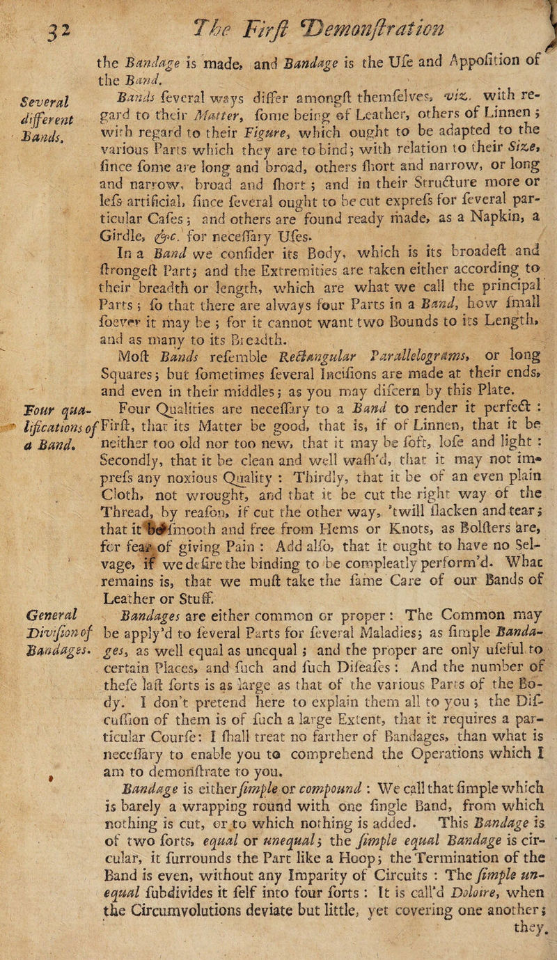 Several different Bands. Tour qua¬ lifications o a Band, General Divfion of Bandages. 3 the Bandage is made* and Bandage is the Ufe and Apportion of the Band. Bands feveral ways differ amongfl themfelves, viz. with re¬ gard to their Matter, forne being ©f Leather, others of Linnen ; with regard to their Figure, which ought to be adapted to the various Parts which they are to bind; with relation to their Size, iince fome are long and broad, others fliort and narrow, or long and narrow, broad and fhort ; and in their Structure more or lefs artificial, fince feveral ought to be cut exprefs for feveral par¬ ticular Cafes; and others are found ready made* as a Napkin, a Girdle, &amp;c. for necefTary Ufes. In a Band wq confider its Body, which is its broadeft and flrongeib Part; and the Extremities are taken either according to their breadth or length, which are what we call the principal Parts; fc that there are always four Parts in a Band, how fmall foever it may be ; for it cannot want two Bounds to its Length* and as many to its Breadth. Mod: Bands referable ReBangular Parallelograms, or long Squares; but fometimes feveral Incifions are made at their ends* and even in their middles; as you may difcern by this Plate. Four Qualities are neceffary to a Band to render it perfedl : ^Firfb, that its Matter be good, that is, if of Linnen, that it be neither too old nor too new, that it may be fbft, lofe and light : Secondly, that it be clean and well wafir'd, that it may not im® prefs any noxious Quality : Thirdly, that it be of an even plain Cioth, not wrought, and that it be cut the right way of the Thread, by reafon* if cut the other way, 'twill blacken and tear; that it heHhiooth and free from Hems or Knots, as Solders are, for fear of giving Pain : Add alfb, that it ought to have no Sel¬ vage, if we defire the binding to be compleatly perform’d. Whac remains is, that we muff take the fame Care of our Bands of Leather or Stuff Bandages are either common or proper : The Common may be apply’d to feveral Parts for feveral Maladies; as iiraple Banda¬ ges, as well equal as unequal ; and the proper are only ulefulto certain Places* and fiich and fuch Difeafes : And the number of thefe laid forts is as large as that of the various Parts of the Bo¬ dy. I don’t pretend here to explain them all to you ; the Dif- cufiion of them is of fuch a large Extent, that it requires a par¬ ticular Courie: I (ball treat no farther of Bandages, than what is neccfiary to enable you to comprehend the Operations which I am to demoriflrate to you. Bandage is eitherfimple or compound : We call that fimple which is barely a wrapping round with one fingle Band, from which nothing is cut, er to which nothing is added. This Bandage is of two forts, equal or unequal; the fimple equal Bandage is cir¬ cular, it furroimds the Part like a Hoop; the Termination of the Band is even, without any Imparity of Circuits : The fimple un¬ equal fubdivides it felf into four forts : It is call’d Doloire, when the Circumvolutions deviate but little, yet covering one another; they.
