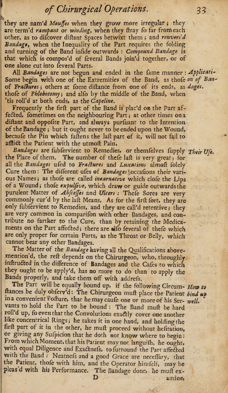 k • ■ , &gt; .t,. i ■. they are nam’d Moujfes when they grow more irregular i they \ are term’d rampant or winding) when they ftray fo far from each other, as to difcover diftant Spaces betwixt them; and renversd Bandage, when the Inequality of the Part requires the folding and turning of the Band infide outwards : Compound Bandage is that which is compos’d of feveral Bands join’d together, or of one alone cut into feveral Parts. All Bandages are not begun and ended in the fame manner : Applicant- Some begin with one of the Extremities of the Band, as thofe on of Ban* of Fraftures j others at fome diftance from one of its ends, as dages. thofe of Phlebotomy j and alfo by the middle of the Band, when atis roll’d at both ends, as the Capeline. Frequently the firft part of the Band is plac’d on the Part af¬ fected, fometimes on the neighbouring Parti at other times on a diftant and oppolite Part, and always purfuant to the Intention of the Bandage j but it ought never to be ended upon the Wound, becaufe the Pin which faftens the laftpart of it, will not fail to affliCt the Patient with the utmoft Pain. Bandages are fubfervient to Remedies, or themfelves fupply Their Ufe„ the Place of them. The number of thefe laft is very great j for all the Bandages ufed to FraBures and Luxations almoft folely Cure them: The different ufes of Bandages ^occafions their vari¬ ous Names j as thofe are called ineamative which clofe the Lips of a Wound i thofe expulfive, which draw or guide outwards the purulent Matter of Abfcejfes and Ulcers: Thefe Sores are very commonly cur’d by the laft Means. As for the firft fort, they are only fubfervient to Remedies, and they are call’d retentive j they are very common in companion with other Bandages, and con¬ tribute no farther to the Cure, than by retaining the Medica¬ ments on the Part affedfed, there are alfo feveral of thefe which are only proper for certain Parts, as the Throat or Belly, which cannot bear any other Bandages. The Matter of the Bandage having all the Qualifications above¬ mention d, the reft depends on the Chirurgeon, who, throughly inftrudted in the difference of Bandages and the Cafes to which they ought to be apply’d, has no more to do than to apply the Bands properly, and take them off with addrefs. The Part will be equally bound up, if the following Circum- How to fiances be duly obferv’d: The Chirurgeon muft place the Patient bind up in a convenient Pofture, that hemaycaufe one or more of his Ser- welL vants to hold the Part to be bound : The Band muft be hard \ roll ei up, fo even that the Convolutions exa&lt;ftly cover one another like concentrical Rings 5 he takes it in one hand, and holding the firft part of it in the other, he muft proceed without hefitation, or giving any Sufpicion that he doth not know where to begin: From which Moment, that his Patient may not languifh, he ought® with equal Diligence and Exadtnefs, tofurround the Part affected with the Band .* Neatnefs and a good Grace are neceflary, that the Patient, thofe with him, and the Operator himfelf, may be pleas d with his Performance, The Bandage done, he muft ex- D amine*
