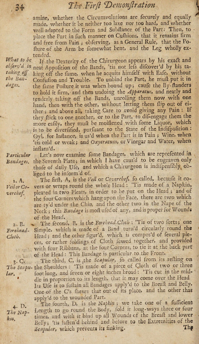 amine, whether the Circumvolutions are fecurely and equally made, whether it he neither too laxe nor too hard, and whether well adapted to the Form and SubAance of the Part: Then, to • place the Part in fuch manner on Cufliions, that it remains firm and free from Pain ; obferving, as a General Rule, that the Po~ ilure of the Arm be fomewhat bent, and the Leg wholly ex- ^ ^ tended. What to be jf the Dexterity of the Chirurgeon appears by his exa&amp; and oi'ferv d in Appofition of the Bands, ’tis not dels difcover’d by his ta- taking off lung off the fame, when he acquits himlelf with Eafe, without the Ban- Confufion and Trouble. To unbind the Part, he mufi put it in dages, the fame Pofturejt was when bound up j caufe- the By-Aanders to hold it firm,' and then undoing the Apparatust and neatly and tenderly taking off the Bands, unrolling them now with one hand, then with the other, without letting them flip out of ei¬ ther } and above all, taking Care to avoid giving any Pain : If they flick to one another, or to the Part, to d if engage them the more eafily, they rauA be moiftened with fome Liquor, which is to be diverfified, purfiiant to the State of the [ndifpofition : Gy], for Inftance, is us’d when the Part is in Pain ; Wine, when *tis cold or weak ; and Oxycratum, or Vinegar and Water, when inflam’d. Particular Let’s now examine fome Bandages, which are reprefented in Bandages, the Seventh Plate 5 in which I have caus’d to be engraven only thole of daily Ufe, and which a Chirurgeon is indifpenfibly. ob¬ liged to be inform’d of 1. A. The Hr A, A, is the Veil or Cover chef, fo called, becaufe it co- Veil or Co- vers or wraps round the whole Head : h is made oi a. Napkin, v ere kef pleated in two Pleats, in order to be put on the Head ; andof the four Corners which hang upon the Face, there arc two which are ty’d under the Chin, and the other two in the Nape of the Neck, this Bandage is moA ufed of any, and is proper for Wounds of the Head. 2. B. v The fecond, B, is the Forehead-Cloth : “‘Tis of two forts y one Forehead- Simple, which is made of a Band turnd circularly round the Cloth, Head ; and the other figur’d, which is compos’d of feveral-pie¬ ces, or rather foldings of Cloth iewed together, and provided with four Ribbans, at the four Corners, to tie it at the back part of the Head : This Bandage is particular to the Front. 3. C. The third, C, is the Scapular, fo called from its refling on The Scapu- the Shoulders : ’Tis made of a piece of Cloth of two or three lar, foot long, and feven or eight inches broad : ’Tis cut in the mid- * die in proportion to its length, that it may come over the Head Its Ufe is to fuAain all Bandages apply *d to the BreaA and Belly. One of the C’s fhews that out of its place, and the other that apply’d to the wounded Part. n The fourth, D, is the Napkin ; we take one of a fuflicient- The Not Length to go round the Body, fold it long-ways three or four ' times,'and with it bind up all Wounds of the BrcaA and lower V&gt;a\ Belly; Jtis fafteri’d behind and before to the Extremities of the .Scapular, which prevents its finking. Thf