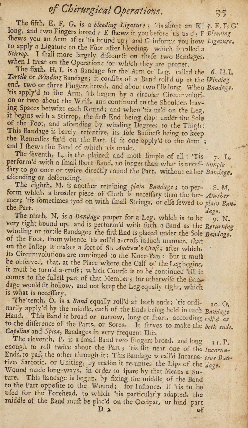 The fifth, E, F, G, is a bleeding Ligature i ’tis about an Eli $*» E, F, G’ long, and two Fingers bread .* E fhews it you before his ns d ; F Bleeding fhews you an Arm after tis bound up, and G informs you how Ligaturea to appiy a Ligature to the Foot after bleeding, which is called a Stirrop. I fbal! more largely difcourfe on thefe two Bandages, when I treat on the Operations for which they are proper. The fixth, H, I, is a Bandage for the Arm or Leg, called the 6. H,T. Tortile or WindingBandage5 it confifts of a Bani roll’d up at the Winding end, two or three Fingers broad, and abom two Fils long When Bandage* tis apply d to the Arm, 'is begun by a circular Circumvoluti¬ on or two about the Wrifl, and continued to the Shoulder, leav¬ ing Spaces petwixt each Round; and when ’tis us’d on the Leg, it begins with a Stirrop, the firff End being clapt under the Sole of the Foot, and alccncing by winding Degrees to the Thigh: This Bandage is barely retentive, its hole Bufinefs being to keep the Remedies fix’d on the Part H is one apply’d to the Arm j and I fhews the Band of which ’tis made. The feventh, L, is the plainefi and mod fimple of all : ’Tis 7. L. perform’d with a Email fhort Band, no longer than what is uecef- Simple fary to go once or twice diredly round the Part, without either Bandage, amending or descending. The eighth, M, is another retaining plain Bandage } to per- 8. M form which, a broader piece of Cloth is neceffary than the for- Another merj tis fometimes tyed on with Email Strings, or elfefewed to plain Ban* * ~ lar*\ , . dage, Ihe ninth, N, is a Bandage proper for a Leg, which is to be 9. N. very tight bound up, and is perform’d with fuch a Band as the Returning winding or tortile Bandage j the firff End is placed under the Sole Bandage. of the Foot, fromwhence ’tis roll’d a-crofs in fuch manner, that on the Inftep it makes a Eortof St. Andrews Crofs-, after which, its Circumvolutions are continued to rhe Knee-Pan : But it muff be obferved, that, at the Place where the Calf of the Leg begins, it mud be turn d a-croEs} which CourEe is to be continued ’till it comes to the fulled: part of that Member} for other-wife the Bam* dage would fit hollow, and not keep the Leg equally tight, which is what is necefiary. Ihe tenth, O, is a Band equally roll’d at both ends} ’tis ordi- I0&gt; narky apply d by the middle, each of the Ends being held in each Bandage Hand, ihis Band is broad or narrow, long or fhort, according roll'd at to the difference of the Parts, or Sores. It Eerves to make the both ends. Capeline and Spicas Bandages in very frequent Ufe. The eleventh, P, is a Email Band two Fingers broad, and Jon^ x 1 P enough to roll twice about the Part; his flit near one of the Incarnal Ends,to paEs the other through it: This Bandage is call'd Incarna- tive Ban* tive, Sarcotic, or Uniting, by reafon it re-unites the Lips of the dare. Wound made long-ways, in order to Epare by that Means a Su- ’** ' ture. This Bandage is begun, by fixing the middle of the Band to the Part oppofite to the Wound} for Inftance, if ’tis to be ufed for the Forehead, to which ’tis particularly adapted, the middle of the Band muff be plac’d on the Occipat, or hind part Da of