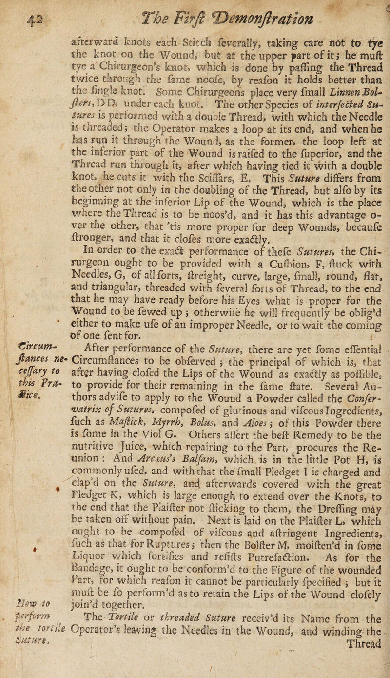 afterward knots each Stitch foverally, taking care not to tye the knot on the Wound, but at the upper part of it ; he mud tye a Chirurgeon’s knot-, which is done by palling the Thread twice through the fame noofe, by reafon it holds better than the lingle knot. Some Chirurgeons place very fmall LimenBoU Jters, p D&gt; under each knot. The other Species of interjected Su¬ tures is performed with a double Thread, with which the Needle is threaded ; the Operator makes a loop at its end, and when he has run it through the Wound, as the former, the loop left at the inferior part of the ¥/ound is raifed to the fuperior, and the Thread ran through it, after which having tied it with a double knot, he cuts it with the Sciffars, E. This Suture differs from the other not only in the doubling of the Thread, but alfo by its beginning at the inferior Lip of the Wound, which is the place where the Thread is to be noos’d, and it has this advantage o- ver the other, that ’tis more proper for deep Wounds, becaufo ftronger, and that it clofes more exadfly. In order to the exadfc performance of thefe Sutures, the Chi- rurgeon ought to be provided with a Cuihion, F, ftuck with Needles, G, of all forts, (freight, curve, large, fmall, round, flat, and triangular, threaded with feveral forts of Thread, to the end that he may have ready before his Eyes what is proper for the Wound to be fewed up ; other wife he will frequently be oblig’d either to make ufe of an improper Needle, or to wait the coming of one fent for. €ircum- After performance of the Suture, there are yet fome eflential fiances ne• Circumftances to be obierved ; the principal of which is, that teffary to after having clofed the Lips of the Wound as exaffly as pofllble, t.jis Fra- to provide for their remaining in the fame Hate. Several Au™ &amp;lce* thors adviie to apply to the Wound a Powder called the Confer- vatrix of Sutures, compofed of glutinous and vifeous Ingredients, fuch as Mafiick, Myrrh, Bolus, and Aloes; of this Powder there is fome in the Viol G. Others aflert the beft Remedy to be the nutritive Juice, which repairing to the Part, procures the Re¬ union : And Arc ms's Balfam, which is in the little Pot H, is commonly ufed, and with that the fmall Pledget I is charged and 4 clap’d on the Suture, and afterwards covered with the great Pledget K, which is large enough to extend over the Knots, to the end that the Piaifter not Pricking to them, the Dreffing may os taken oil without pain. Next is laid on the Piaifter L&gt; which ought to be compofed of vifeous and aftringent Ingredients, # Juch as that for Ruptures; then the BoMer M. moiften’d in fome Liquor which fortifies and refills Putrefadlion. As for the Bandage, it ought to be conform’d to the Figure of the wounded t art, for which reaion it cannot be particularly (pecified ; but it nuill be fo perform’d as to retain the Lips of the'Wound clofely Mow to join’d together. perform * The Tortile or threaded Suture receiv’d its Name from the the tortile Operator’s leaving the Needles in the Wound, and winding the Suture, Thread /