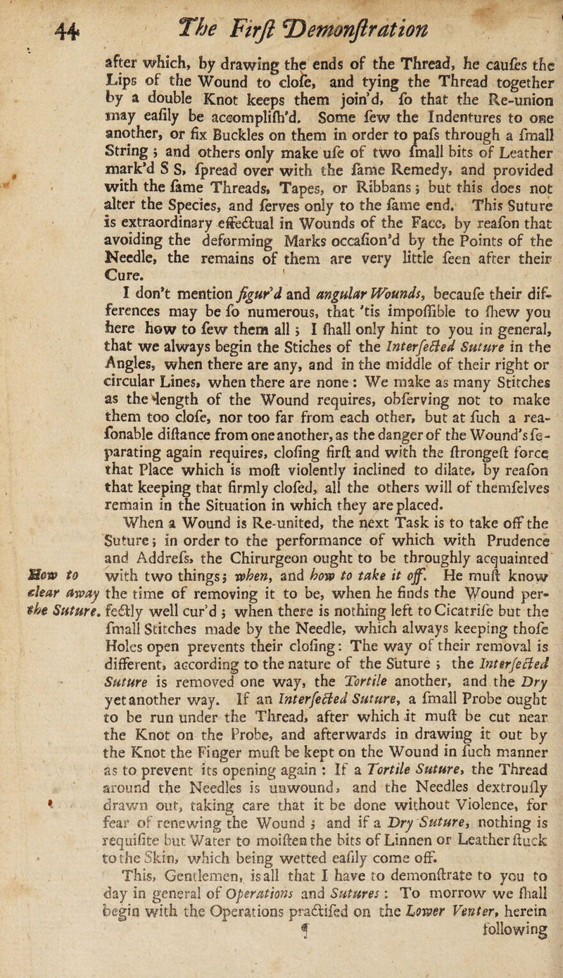 after which, by drawing the ends of the Thread, he caufes the Lips of the Wound to dole, and tying the Thread together by a double Knot keeps them join’d, fo that the Re-union may eafily be aceomplifh’d, Some few the Indentures to one another, or fix Buckles on them in order to pafs through a fmall String 5 and others only make ufe of two fmall bits of Leather mark’d S S» fpread over with the lame Remedy, and provided with the fame Threads, Tapes, or Ribbans, but this does not alter the Species, and ferves only to the lame end. This Suture Is extraordinary effe&amp;ual in Wounds of the Face, by reafon that avoiding the deforming Marks occafion’d by the Points of the Needle, the remains of them are very little feen after their Cure. I don’t mention figur’d and angular Wounds, becaufe their di£» ferences may be fo numerous, that ’tis impoffible to fhew you here how to few them all $ I fhall only hint to you in general, that we always begin the Stiches of the Interfered Suture in the Angles, when there are any, and in the middle of their right or circular Lines, when there are none : We make as many Stitches as the length of the Wound requires, obferving not to make them too clofe, nor too far from each other, but at fuch a rea- fonable diftance from one another, as the danger of the Wound’sfe- parating again requires, doling firfi; and with the ftrongeft force that Place which is moft violently inclined to dilate, by reafon that keeping that firmly clofed, all the others will of themfelves remain in the Situation in which they are placed. When a Wound is Re-united, the i^ext Task is to take off the Suture; in order to the performance of which with Prudence and Addrefs, the Chirurgeon ought to be throughly acquainted Maw to with two things j when, and how to take it off. He muft know clear away the time of removing it to be, when he finds the Wound per- the Suture* feddy well cur’d 5 when there is nothing left toCicatrife but the fmall Stitches made by the Needle, which always keeping thofe Holes open prevents their doling: The way of their removal is different, according to the nature of the Suture &gt; the Interfered Suture is removed one way, the Tortile another, and the Dry yet another way. If an Interfered Suture, a fmall Probe ought to be run under the Thread, after which it mull be cut near the Knot on the Probe, and afterwards in drawing it out by the Knot the Finger mull: be kept on the Wound in fuch manner as to prevent its opening again : If a Tortile Suture, the Thread around the Needles is unwound, and the Needles dextrouily * drawn out, taking care that it be done without Violence, for fear of renewing the Wound ; and if a Dry Suture, nothing is requifite but Water to moiftenthe bits of Linnen or Leather ftuck to the Skin, which being wetted eafily come off. This, Gentlemen, is all that I have to demonfirate to you to day in general of Operations and Sutures ; To morrow we fhall begin with the Operations pradtifed on the Lower Venter» herein f following