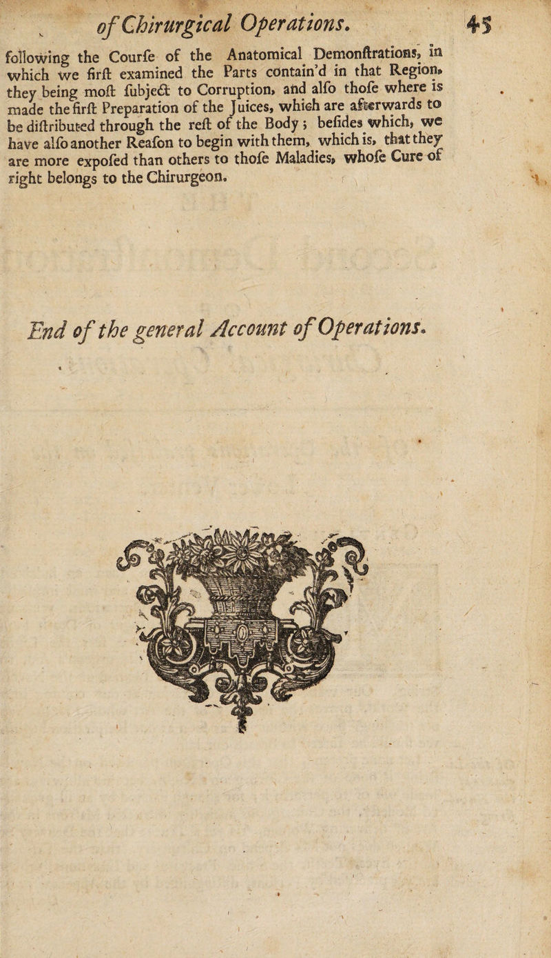 following the Courfe of the Anatomical Demonftrations, in which we firft examined the Parts contain’d in that Region* they being moft fubje£t to Corruption, and alfo thofe where is made the firft Preparation of the Juices, which are afterwards to be diftribut-ed through the reft of the Body; befides which, we have alfo another Reafon to begin with them, which is, that they are more expofed than others to thofe Maladies, whole Cure of right belongs to the Chirurgeon. r ^ H End of the general Account of Operations.