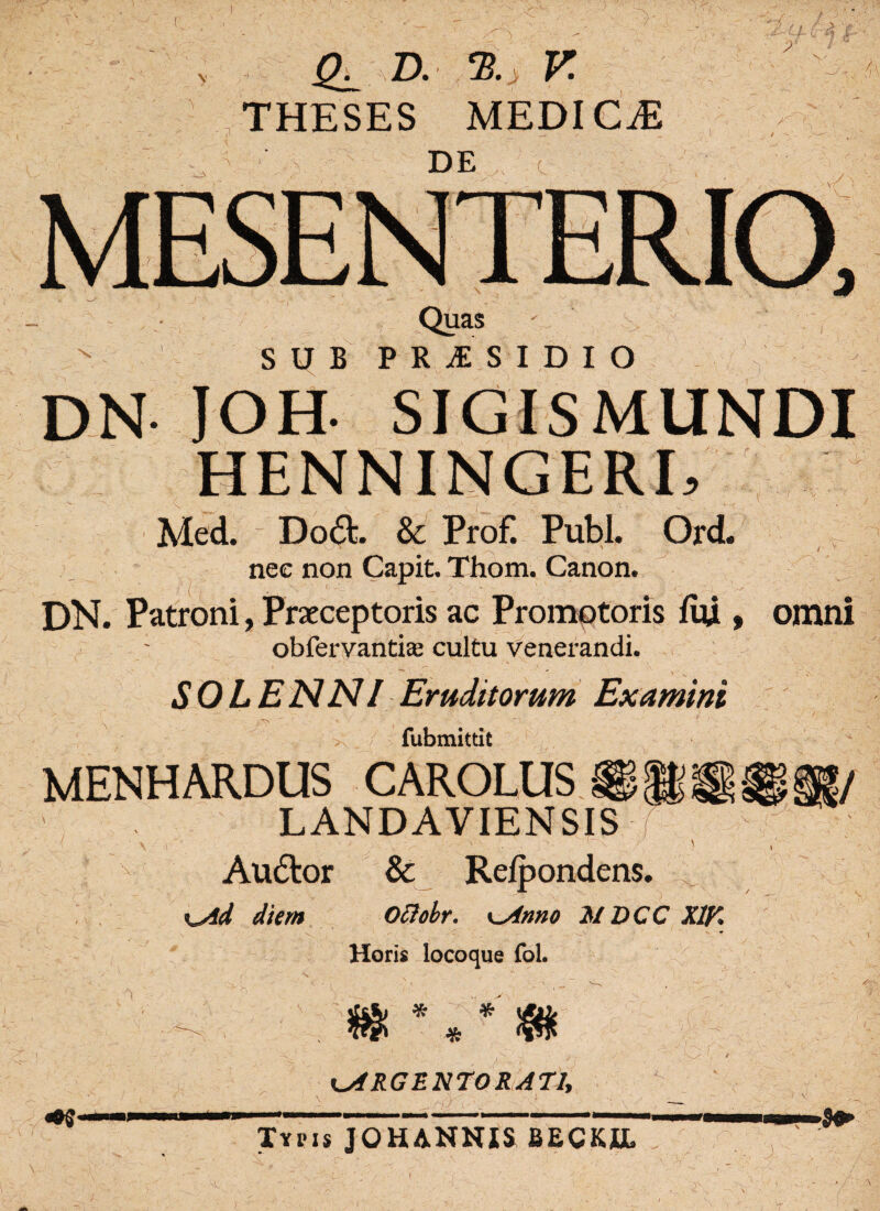 THESES MEDICjE DE ^ : x Quas ' SUB PRAESIDIO DN JOH- rx Med. Do£b & Prof. Pubi. Ord. nec non Capit. Thom. Canon. DN. Patroni, Praeceptoris ac Promotoris fui, omni : obfervantiae cultu venerandi. SOLENNI Eruditorum Examini ■' ' - - ‘ f ' ' -• -• I - ' ,r , - . .1 >; fubmittit MENHARDUS CAROLUS.®* LANDAVIENSIS \ «■' .. , ' Audior & Relpondens. KAd diem Ociobr. \~Anno JSIDCC X1K Horis locoque fol. 7 * #• * m ARGENTORATI, r> Typis JOHANNXS BECKIL '1