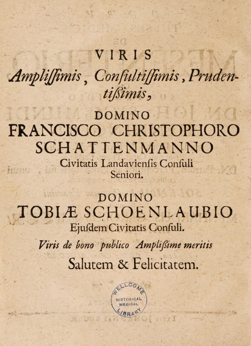 i VIRIS DOMINO FRANCISCO CHRISTOPHORO SCHATTENMANNO :.Civitatis Landavienfis Coniuli^ ' Seniori. DOMINO TOBI.E SCHOENL A UBIO Ii Ejufdem Civitatis Contuli. Viris de bono publico Amplifiime meritis r. V. . . T . - Salutem 6c Felicitatem. L sj. ■ _ • - - ' ' ^ , I' \ .1 C.v ' v * ■-‘ ^CC°%S f HISTORICAL | \ MEDICAL j ~ * -