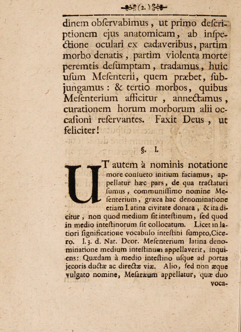 «4*S (*.)§*•- dinem oblerv abimus, ut primo defcri- ptionem ejus anatomicam, ab infpe- dtione oculari ex cadaveribus, partim morbto denatis , partim violenta morte peremtis defumptam, tradamus, huic ufum Mefenterii, quem praebet, fub- jungamus : & tertio morbos, quibus Mefenterium afficitur , annedlamus, curationem horum morborum alii oc- calioni refervantes. Faxit Deus , ut feliciter! - ; S- i* - . ' ; • Ur T autem a nominis notatione more conlueto initium faciamus, ap¬ pellatur ha?c pars, dc qua tra&aturi fumus, communiffimo nomine Me¬ fenterium , gra:ca hac denominatione etiam Latina civitate donata , & ita di¬ citur , non quod medium fitinteftinum, fed quod in medio inteftinorum fit collocatum. Licet in la¬ tiori fignificatione vocabulo inteftini fumpto3Cice- ro. 1.3. d. Nat. Deor. Mefenterium latina deno¬ minatione medium inteftinuan appellaverit, inqui- ens: Quasdam a medio inteftino ufquc ad portas jecoris du&a? ac direfhe vias. Alio, fed non asque vulgato nomine, Mcfar^um appellatur, qux duo voca-