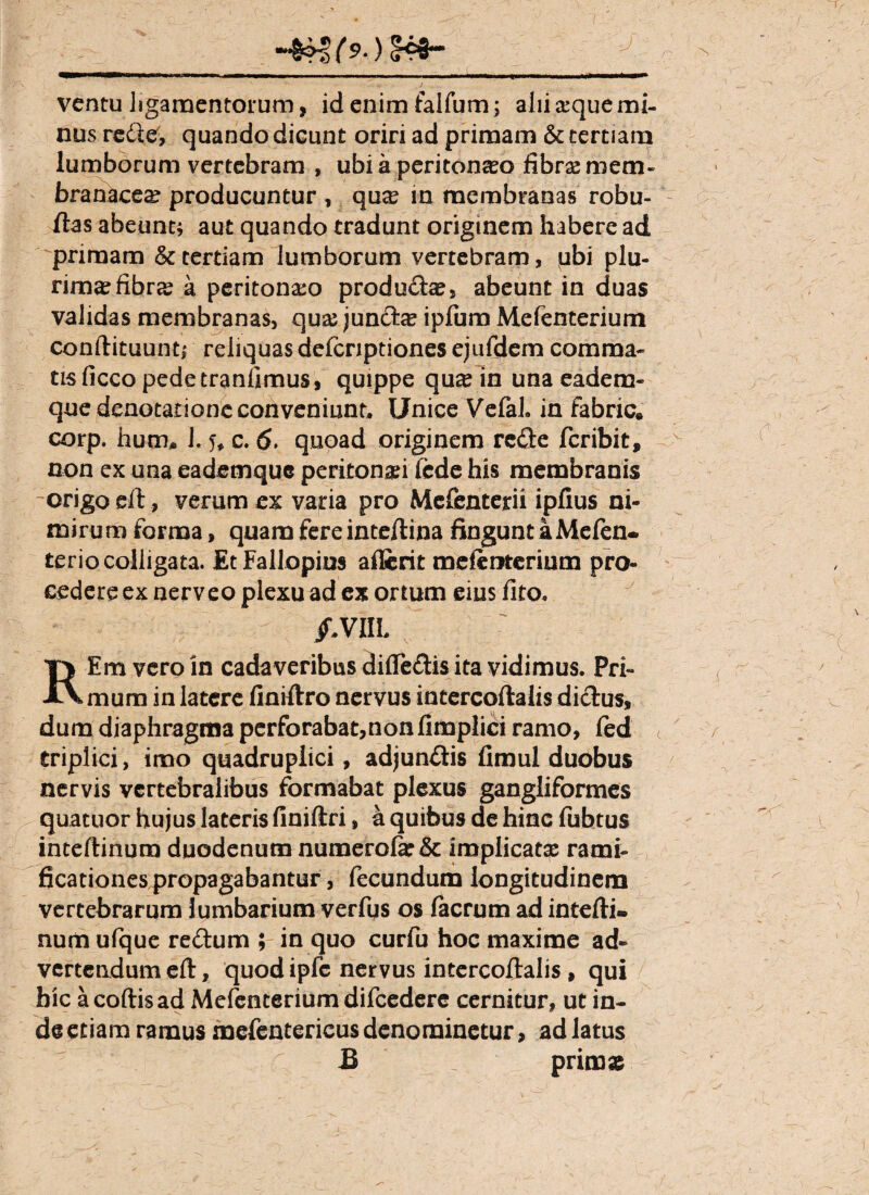 ventu ligamentorum, id enim falfum; alii a?que mi¬ nus redte, quando dicunt oriri ad primam & tertiam lumborum vertebram , ubi a peritonaeo fibrae mem¬ branacea? producuntur , quae in membranas robu- ftas abeunt; aut quando tradunt originem habere ad primam & tertiam lumborum vertebram, ubi plu¬ rima? fibra? a peritonaeo produdte, abeunt in duas validas membranas, quae juncte ipfum Mefenterium conftituunt; reliquas deicnptiones ejufdem comma- tLsficco pedetranfimus, quippe qu# in una eadem- que denotatione conveniunt. Unice Vefah in fabric. corp. hum, L % c. 6. quoad originem redte fcribit, non ex una eademquc peritonaei fcde his membranis -origo eft, verum ex varia pro Mefenterii ipfius ni¬ mirum forma, quam fere inteftina fingunt a Mefen. terio colligata. EtFallopins aflcrit mefcmcrium pro¬ cedere ex nerveo plexu ad ex ortum eius lito. /,VIIL Em vero in cadaveribus difleftis ita vidimus. Pri* XVmum in latere finiftro nervus intercoftalis dictus, dum diaphragma perforabat,non limplici ramo, led triplici, imo quadruplici, adjun&is fimul duobus nervis vertebralibus formabat plexus gangliformes quatuor hujus lateris finiftri, a quibus de hinc fubtus inteftinuro duodenum numerote& implicat^ rami- ficationes propagabantur, fecundum longitudinem vertebrarum lumbarium verfus os facrum ad intefti¬ num ufque rectum ; in quo curfu hoc maxime ad¬ vertendum eft, quod ipfe nervus intercoftalis , qui hic acoftisad Mefenterium difcedere cernitur, ut in- de etiam ramus mefenterieus denominetur, ad latus pnms