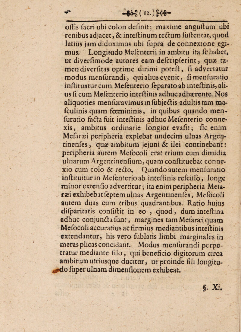 offis facri ubi colon definit; maxime anguftum ubi renibus adjacet, & inceftinum re&um fuftentat,quod / latius jam diduximus ubi fupra de connexione egi-' mus. Longitudo Mefenterii in ambitu ita fe habet, ut diverfimode autores eam defcripferint, quas ta¬ men diverfltas optime dirimi poteft, fi advertatur modus menfurandi, qui alius evenit, fimenfuratio inftituatur cum Mefcnterio (eparato ab inteftinis, ali¬ us fi cum Mefenterio inteftinis adhuc adhaerente. Nos aliquoties menfuravimus in fubjeftis adultis tam ma- fculinis quam foemininis, in quibus quando men- furatio fadlafuit inteftinis adhuc Mefenterio conne¬ xis, ambitus ordinarie longior evafit; fic enim Mefanei peripheria explebat undecim ulnas Argen- y tinenfes, quas ambitum jejuni & ilei continebant; peripheria autem Mefocoli erat trium cum dimidia ulnarum Argentinenfium,quam conftituebat conne¬ xio cum colo & redo4 Quando autem menfuratio inftituiturin Mefenterio ab inteftinis refcillo, longe minor extenfio advertitur; ita enim peripheria Meia- rasi exhibebat feptem ulnas Argentinenfes, Me/ocoli autem duas cum tribus quadrantibus. Ratio hujus difparitatis confiftic in eo , qjuod, dum inteftina adhuc conjun&afunt, margines tam Mefarasi quam Mefocoli accuratius ac firmius mediantibus inteftinis extendantur, his vero fublatis limbi marginales in meras plicas concidant. Modus menfurandi perpe¬ tratur mediante filo, qui beneficio digitorum circa ambitum utriusque ducitur, ut proinde fili longitu- 4#do fuper ulnam dimenfionem exhibeat. §. Xi. f