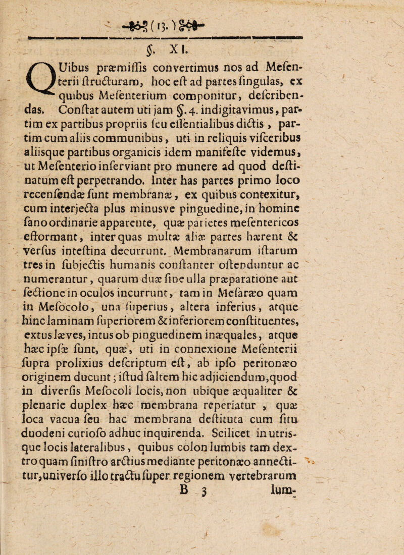 $ XL Uibus praeroifiis convertimus nos ad Mefen- terii ftruduram, hoceft ad partes fingulas, ex quibus Mefenterium componitur, defcriben- das. Conftat autem uti jam §. 4. indigitavimus, par- tim ex partibus propriis feu etfentialibus didis , par¬ titu cum aliis communibus, uti in reliquis vifceribus aliisque partibus organicis idem mamfefte videmus, utMefenterioinferviantpro munere ad quod defti- natumeft perpetrando. Inter has parces primo loco recenfcndae funt membrana;, ex quibus contexitur, cumintcrjeda plus minusve pinguedine, in homine fanoordinarieapparente, qua? parietes mefentericos efformant, inter quas multas aliae partes liarent & verfus inteftina decurrunt. Membranarum iftarum tres in fubjedis humanis conftanter offenduntur ac numerantur, quarum duas fine ulla praeparatione aut fedione in oculos incurrunt, tamin Mefarao quam in Mefocolo, una (uperius, altera inferius, atque hinc laminam fuperiorem&dnferioremconftituentes, extuslaeves, intus ob pinguedinem in^quales, atque harcipfe funt, qua?, uti in connexione Mefenterii fupra prolixius deferiptum eft, ab ipfo peritoneo originem ducunt; iflud faltem hic adjiciendum,quod in diverfis Mefocoli locis, non ubique aequaliter & plenarie duplex haec membrana reperiatur , qua; loca vacua feu hac membrana deftituta cum fim duodeni curiofo adhuc inquirenda. Scilicet in utris¬ que locis lateralibus, quibus colon lumbis tam dex¬ tro quam fini (Iro ardius mediante peritonaeo annedi- tur,univerfo illo tradu fuper regionem vertebrarum B 3 luna-