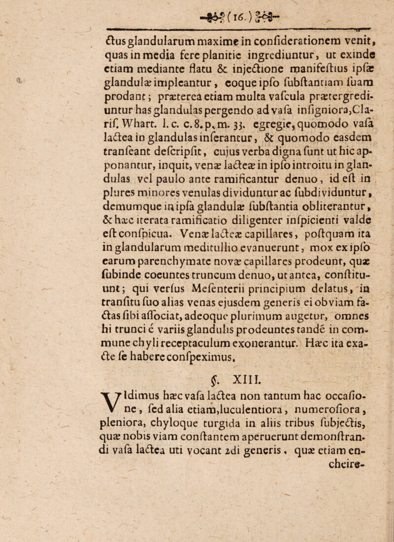 (i6.) <r®3~ &us glandularum maxime in confiderationem venit, quas in media fere planitie ingrediuntur, ut exinde etiam mediante flatu & injedhone manifeftius ipfae glandula impleantur, eoqueipfo fubftanuam luam prodant; praeterea etiam multa vafcula praetergredi¬ untur has glandulas pergendo advafa infigniora,Cla- rif. Whart. l.c. c.8*p*m. 33. egregie, quomodo vala ladtea in glandulas inferantur, 8t quomodo easdem tranfeanc defcripfit, cujus verba digna funt ut hic ap¬ ponantur, inquit, vena? la&eae in ipfo introitu in glan¬ dulas vel paulo ante ramificantur denuo, id efl in plures minores venulas dividuntur ac fubdi viduntur, demumque inipfa glandula fubftaneia obliterantur, &hxc iterata ramificatio diligenter infpicienti valde eftconfpicua. Ven^ladesecapillares, poftquam ita in glandularum meditullio evanuerunt, mox ex ipfo earum parenchymate nov^ capillares prodeunt, qux fubinde coeuntes truncum denuo, ut antea, conftitu- unt; qui verius Melenterii principium delatus,'ia tranfitu fuo alias venas ejusdem generis ei obviam fa- dtas fibi aflbeiat, adeoque plurimum augetur, omnes hi trunci e variis glandulis prodeuntes tande in com¬ mune chyli receptaculum exonerantur.^ Ha?c ita exa- fte fe habereconfpeximus, §. XIII. Vidimus h^cvafaladtea non tantum hac occalio- ne, fed alia etiam,luculentiora, numerofiora, pleniora, chyloque turgida in aliis tribus fubjedflis, qu^ nobis viam conflantem aperuerunt demonftran- di vafa ladtea uti vocant zdi generis • quae etiam en- cheire- r \, \ I