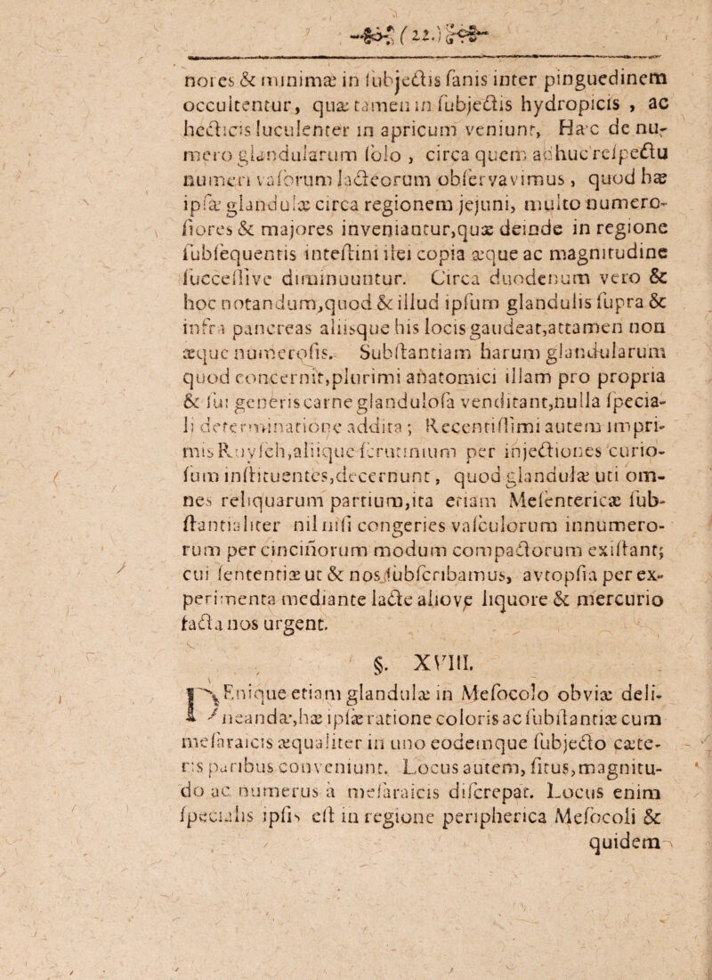 / s nores & minimi in fubje&is fanis inter pinguedinem occultentur, qua: tamen m fufajedis hydropicis, ac hedheis luculenter in apricum veniunt, Hac denur mero glandularum (olo , circa quem adhuc'reipedlu numen vaforum ladteorum obfervavimus, quod ipfar glandulx circa regionem jejuni, multo numero- fiores & majores inveniancur,qu3s deinde in regione iublequentis mteiiini ilei copia seque ac magnitudine fuccdTive diminuuntur. Circa duodenum vero & hoc notandum^quod & illud ipfuoi glandulis fupra Se infra pancreas alusque his locis gaudeat,attamen non seque numerofis. Subftantiam harum glandularum quod concernit,plurimi anatomici illam pro propria & fui generis carne giandulofa venditant,nulla fpecia- lj determinatione addita ; Receatifllmi autem impri- misPvuylch,aliiquedcriuinium per injedtiones corio- fum inftituentes,decernunt, quod glandula: uti om¬ nes reliquarum partium,ita etiam Mdenterica: ful> ftantialiter nilnifi congeries valculorum innumero¬ rum per cinciriorum modum compa&drum exiftant; cui lententis ut & nosjubfcnbamus, avtopfia per ex¬ perimenta mediante la die alio ve liquore & mercurio te fla nos urgent. ' §. XV7III. I^Rnique etiam glandula: in Mefocolo obvia: deli* ^ne.and&yhae iplae ratione coloris ac fubilantix cum mdnraicis aequaliter in uno eodemque fubjedo caite- r:s paribus conveniunt. Locus autem, ficus,magnitu¬ do ac numerus h mdaraicis difcrepat. Locus enim fpecialis ipfis di m regione peripherica Mefbcoii & quidem