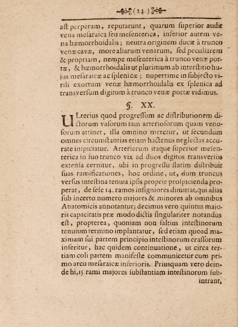 ( —,lr ——— aft perperam, reputarunt, quarum fuperior audit vena mefararca feu mefenterica, inferior autem ve¬ na haemorrhoidalis ; neutra originem ducit a trunco v-en.® cavae, morealiarum venarum, fod peculiarem .& propriam, nempe mefenterica a trunco verne por¬ tes, & haemorrhoidalis ut plurimum ab interftitio hu¬ ius mefaraie® acfplenic®nuperrime infubjedo vi¬ rili exortum ven® h®morrhoidalis ex fplenica ad jtransverfum digitum a trunco venx porta* vidimus. §. XX. OLterius quod progrdTum ae diftribudonem di¬ ctorum vaforumram arteriolarum quam veno- forum attinet, illa omnino meretur, ut fecundum omnes circumflandas etiam hadenus neglectas accu¬ rate ini piciatur . Arteriarum itaque fuperior mefen¬ terica in fuo trunco vix ad duos digitos transveribs extenla cernitur, ubi in progrdfu ftatim diftribuir fu as ramificanones, hoc ordine, ut, dum truncus verfus mteftrna tenuia ipfis proprie prolpicienda pro¬ perat , de fefe 14. ramos infigniores dimittat,qui alias fub incerto numero majores & minores ab omnibus Anatomicis annotantur; decimus vero quintus majo¬ ris capacitatis pr® modo didis fingulanter notandus efl, propterea, quoniam non faltim inteftinorum tenuium termino iraplantatur, fedetiam quoad ma¬ ximam lui partem principio inteftinorum crafforum inferitur, hac quidem continuatione , ut circa ter¬ tiam coli partem manifefte communicetur cum pri¬ mo arcu mefiraic® inferioris. Priusquam vero dein¬ de hi,15 rami majores fubftantiam inteftinorum fub- intrant,