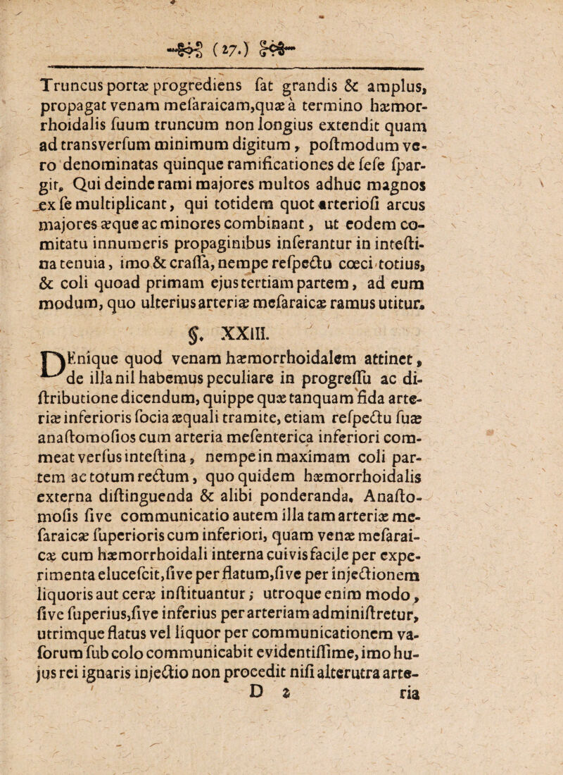 ~8?€ (l7‘) Truncus portae progrediens fat grandis & amplus, propagat venam mefaraicam,quae a termino haemor- rhoidalis fuum truncum non longius extendit quam ad transverfum minimum digitum, poftmodum ve¬ ro denominatas quinque ramificationes de fefe Ipar- gir. Qui deinde rami majores multos adhuc magnos jexTe multiplicant, qui totidem quotartcriofi arcus majores aeque ac minores combinant, ut eodem co¬ mitatu innumeris propaginibus inferantur in intefti- natenuia, imo &crafla, nempe refpcdu coeci totius, & coli quoad primam ejus tertiam partem, ad eum modum, quo ulterius arteria mcfaraicae ramus utitur* XXIII. y v r\Enique quod venamhaemorrhoidalem attinet, ^de illa nil habemus peculiare in progreflii ac di- ftributione dicendum, quippe qux tanquam fida arte¬ riae inferioris focia aequali tramite, etiam refpedu fu^ anaflomofios cum arteria mefenterica inferiori com- meat verfusinteftina, nempe in maximam coli par¬ tem ac totum redum, quo quidem hxmorrhoidalis externa diftinguenda & alibi ponderanda* Anafto» mofis five communicatio autem illa tam arteriae me- faraicse fuperioriscum inferiori, quam venae melarai- cx cum haemorrhoidali interna cuivis facile per expe¬ rimenta elucefcit,five per flatum,five per injedionera liquoris aut cerae inftituantur; utroque enim modo, five fuperiusjfive inferius per arteriam adminiftretur, utrimque flatus vel liquor per communicationem va- forum fub colo communicabit evidentiflime, imo hu¬ jus rei ignaris injedio non procedit nifi alterutra arte- D z ria