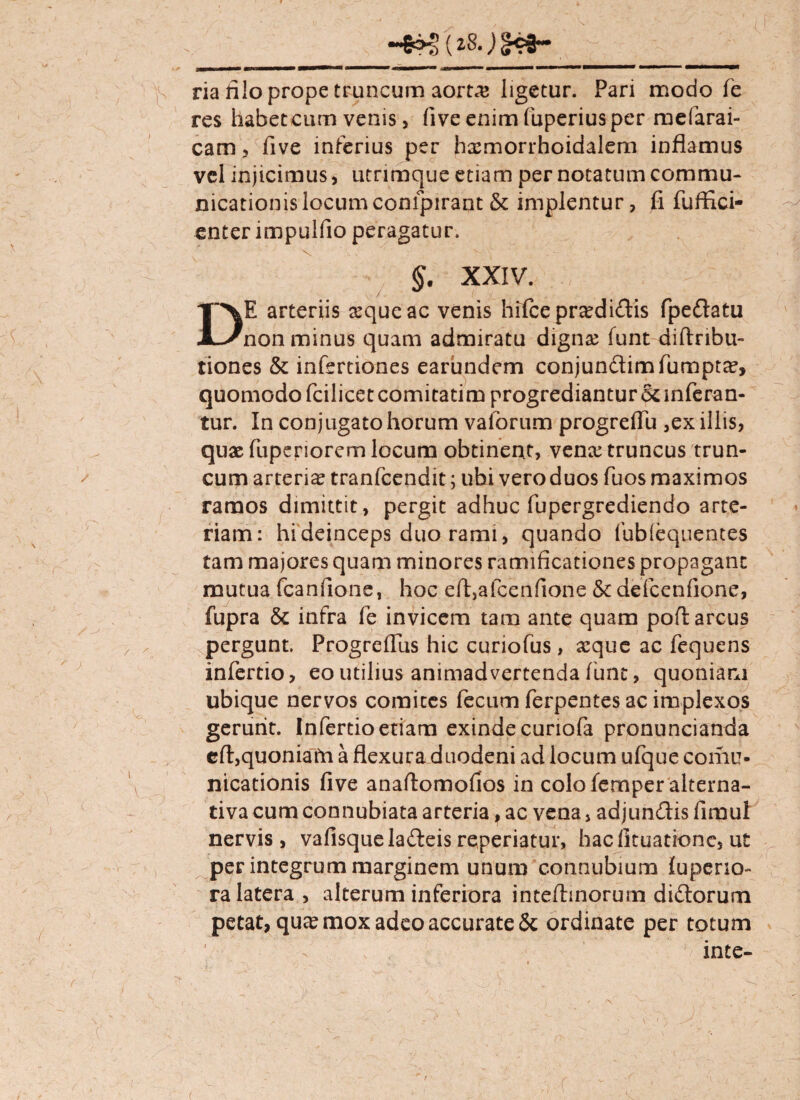 (zS.) §ej- / ria iilo prope truncum aortas ligetur. Pari modo fe res habetcum venis, (iveenimfuperiusper mefarai- cam, five inferius per hxmorrhoidalem inflamus vel injicimus, utrimque etiam per notatum commu¬ nicationis locum confpirant & implentur, fi fuffici- enter impulfio peragatur. V §' XXIV. DE arteriis seque ac venis hi£ce praedicatis fpedlatu non minus quam admiratu digna? funt diftribu- tiones & infertiones earundem conjun&imfumptx, quomodo fcilicet comitatim progrediantur & inferan¬ tur. In conjugato horum valorum progrefiu ,ex illis, qux fuperiorem locum obtinent, venx truncus trun¬ cum arterix tranfcendit; ubi vero duos fuos maximos ramos dimittit, pergit adhuc fupergrediendo arte¬ riam: hi deinceps duo rami, quando fublequentes tam majores quam minores ramificationes propagant mutua fcanfione, hoc eft,afcenfione &defcenfione, fupra & infra fe invicem tam ante quam pofl arcus pergunt. Progrefliis hic curiofus, xque ac fequens infertio, eo utilius animadvertenda funt, quoniam ubique nervos comites fecum ferpentes ac implexos gerunt. Infertio etiam exinde curiofa pronuncianda eft,quoniafri a flexura duodeni ad locum ufque coniu- nicationis five anaftomofios in colofemper alterna- tiva cum connubiata arteria, ac vena, adjundis fimul nervis, vafisqueladleis reperiatur, haefituatione, u£ per integrum marginem unum connubium fupcrio- ra latera, alterum inferiora inteftmorum di&orum petat, qux mox adeo accurate 5c ordinate per totum inte- <