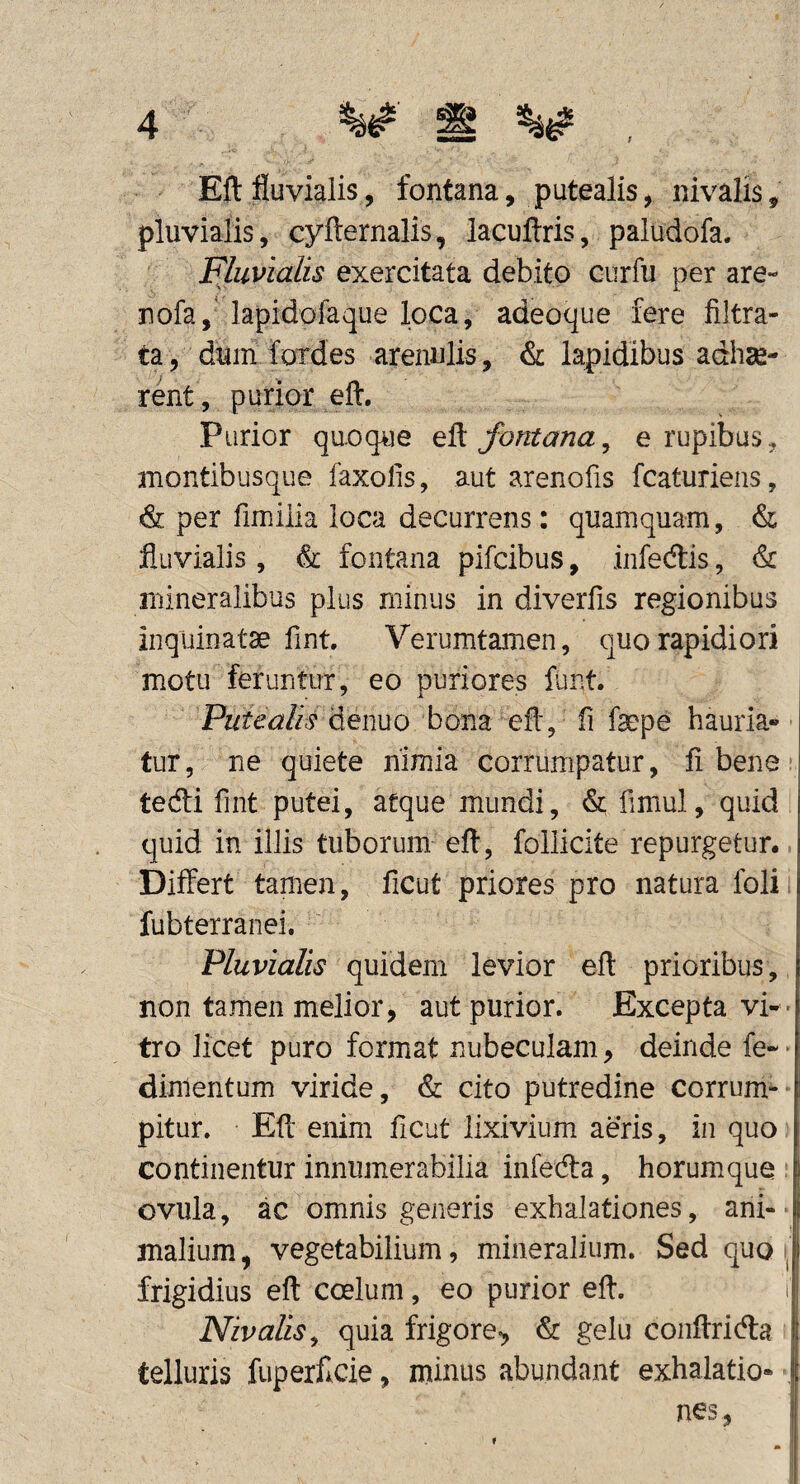 Eft fluvialis, fontana, putealis, nivalis, pluvialis, cyfternalis, lacuftris, paludofa. Fluvialis exercitata debito curfu per are- nofa,' lapidofaque loca, adeoque fere filtra- ta, dum fordes arenulis, & lapidibus adhse- rent, purior eft. Purior quoque fontana^ e rupibus, montibusque faxofis, aut arenofis fcaturiens, & per fimilia loca decurrens: quamquam, & fluvialis, & fontana pifcibus, infedlis, & mineralibus plus minus in diverfis regionibus inquinatae fint. Verumtamen, quo rapidiori motu feruntur, eo puriores funt. denuo bona efl, fi faepe hauria¬ tur , ne quiete nimia corrumpatur, fl bene tedi fint putei, atque mundi, & fimul, quid quid in illis tuborum eft, follicite repurgetur. Differt tamen, ficut priores pro natura foli fubterranei. Fluvialis quidem levior eft prioribus, non tamen melior, aut purior. Excepta vi- ' tro licet puro format nubeculam, deinde fe-* dinlentum viride, & cito putredine corrum¬ pitur. Eft enim ficut lixivium aeris, in quo continentur innumerabilia mfeda, horum.que ovula, ac omnis generis exhalationes, ani¬ malium , vegetabilium, mineralium. Sed quo frigidius eft coelum, eo purior eft. i Nivalis^ quia frigore-, & gelu coiiftricfta telluris fuperflcie, minus abundant exhalatio- , nes,