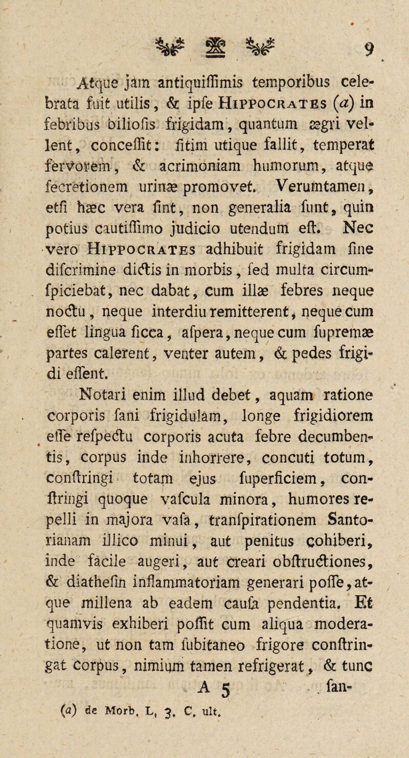 Atque antiquiffimis temporibus cele¬ brata fuit utilis, & ipfe Hippocrates (a) in febribus biliofis frigidam, quantum jegri vel¬ lent, conceffit: fitim utique fallit, temperat ferVorem, & acrimoniam humorum, atque fecretionem urinae promovet. Verumtamen, etfi haec vera fint, non generalia funt, quin potius cautiffimo judicio utendum eft. Nec vero Hippocrates adhibuit frigidam fine difcrimine dictis in morbis, fed multa circum- fpiciebat, nec dabat. Cum illae febres neque nocftu, neque interdiu remitterent, neque cum effet lingua ficca, afpera, neque cum fupremae partes calerent, venter autem, (& pedes frigi¬ di effent. Notari enim illud debet, aquam ratione corporis fani frigidulam, longe frigidiorem ^ efle refpedu corporis acuta febre decumben¬ tis, corpus inde inhorrere, concuti totum, conftringi totam ejus fuperficiem, con- ftringi quoque vafcula minora, humores re¬ pelli in majora vala, tranfpirationem Santo- rianam iJlico minui, aut penitus cohiberi, inde facile augeri, aut creari obftrucftiones, & diathefin inflammatoriam generari poflTe,at¬ que millena ab eadem caulh pendentia. Et quamvis exhiberi poffit cum aliqua modera¬ tione, ut non tam fubitaneo frigore conftrin- gat Corpus, nimium tamen refrigerat, & A 5 . fan- (a) de Morb, L, 3, C, ult*