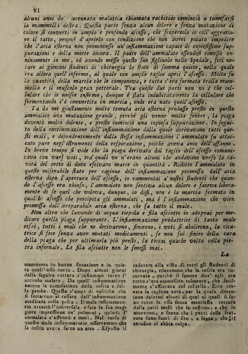 alcuni anni da' iccennata malattia chiamata rachitide comincio. a tumefarfi la mammella de [ir a. Quella parte fenza alcun dolore e fenza mutazione di colore fi convertì in ampio e profondo afceffo, che f copertolo io coll’ aggrava* re il tatto, propoli d' aprirlo con condizione che non avrei potuto impedire che ì%-aria efterna non promaveffe un infiammazione capace di copiofifiime fup- purazioni e della morte ancora. Il padre deir ammalato ejfendofi rime fio on¬ ninamente in me , ed avendo me fio quello fuo figliuolo nello Spedale, feci no- tare ai giovani ftudenti di chirurgia lo flato di fomma quiete, nella quale era allora quell infermo, al quale con ampio taglio aprii l* afe e fio . Molta fu la quantità della marcia che lo componeva, e tutta s* era formata traila mam¬ mella e il mufcolo gran, pettorale. Tra quefle due parti non vi è che cel¬ lulare che le tinifce infieme , dunque è fiata indubitatamente la cellulare che fermentando s'è convertita in marcia , onde era nato quell' afe e fio.. fi a da me giuftamente molto temuta aria efterna produfie preflo in queflo ammalato una mutazione grande, perchè gji venne molta febbre > la piaga doventi) molto dolente , e preflo cominciò una copiofa fuppurazione In fegui- lo della continovazione dell' infiammazione dalla quale derivavano tutti que¬ lli mali, e dependentemente dalla flefia infiammazione V ammalalo fu attac¬ cato pure negl' iflrumenti della refpirazione, poiché aveva anco dell' affanno . In b reve tempo fi vide che la piaga derivata dal taglio dell' afceffo comuni¬ cava. con varj voti, tra' quali ve n erano alcuni che andavano verfo la ca¬ vità. del petto di dove e[civano marce in quantità « Ridotto ! ammalato in queflo miferabile flato per cagione dell' infiammazione promofia dall! aria efterna dopo là apertura dell af ceffo, io rammentai a noflri fiudenti che quan¬ do f afe efio era chiufo . l'ammalato non fentiva. alcun dolore e faceva libera¬ mente: di fé quel che voleva, dunque, io difii, non è la marcia fermata in qualche af ceffo che precipita gli ammalati , ma è ! infiammazione che vien. promofia dall irreparabile aria efterna , che fa tutto il. male. Non altro, che lavande di acqua tiepida e fila afeiutte io adoprai per me¬ dicare quella piaga fuppurante. L'infiammazione produttrice di tanto male cefsò 3 tutti i mali che ne derivarono, finirono, i voti fi abolirono, la cica¬ trice fi fece fenza aver mutati medicamenti , fe non fui finire della cura della piaga che per ultimarla piu preflo, la toccai quache volta colla, pie¬ tra infernale. Le fila afeiutte non le fmefii mai. La mantenere in buona fituazione e in, quie¬ te quell’odo rotto Dopo alcuni giorni della feguita rottura s’infiammò tutto 1’ articolo malato . Da quell5 infiammazione nacque la tumefazione della cofcia e del¬ la gamba. Quella s’empì di vefciche che fi Toccarono al celfare dell’ infiammazione medicata colla pofia . Il male infiammato¬ rio attaccò l’univerfale e fece la fua mag¬ giore impresone ne’ polmoni > quindi 1’ ammalata s’affannò e morì. Nel corfo di quello male infiammatorio oflèrvanimo che là cofcia aveva fatto un arco Efpofio il cadavere alla villa di tutti gli (ludenti di chirurgia5 rilevammo che la cofcia era in¬ curvata i perchè il femore dov’ egli era rotto s’era ammollito talmente , che .facil¬ mente s’affettava col coltello. Ecco tro¬ vata la cagione vera ■>, per la quale doven- tano deformi alcuni di quei ai quali fi fo¬ no rotte le offa, fenza manifella rottura delle parti molli cfye le vellono, e che le muovono, e fenza che i pezzi della frat¬ tura fieno fuori di fito ,, e fenza > che g ii certifico ci abbia colpa..