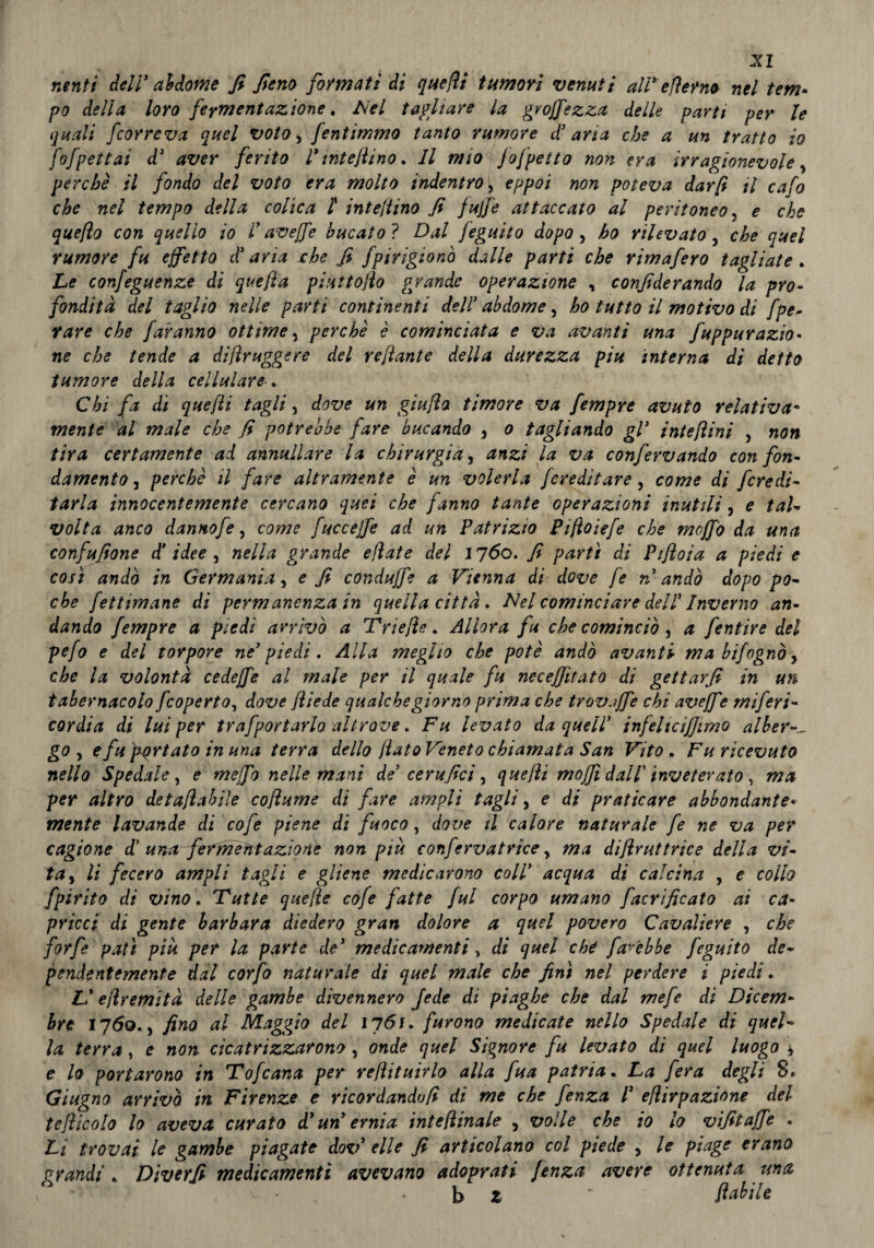 nenti deli' addome fi fieno fornati di quefii tumori venuti ali' efìemo nel tem¬ po della loro fermentazione. Nel tagliare la groffezza delie parti per le quali fcorreva quel voto, fentimmo tanto rumore d'aria che a un tratto io fofpettai d3 aver ferito l'mtejìino. Il mio fofpetto non era irragionevole, perchè il fondo del voto era molto indentro, eppoi non poteva dar fi il cafo che nel tempo della colica l intejtino fi fujfe attaccato al peritoneo, e che que/ìo con quello io l'avejfe bucato ? Dal feguito dopo , ho rilevato y che quel rumore fu effetto d3 aria che fi fpirigionò dalle parti che rimafero tagliate . he confeguenze di quefta piuttofio grande operazione , considerando la pro¬ fondità del taglio nelle parti continenti dell3 abdome, ho tutto il motivo di Spe¬ rare che faranno ottime, perchè è cominciata e Va avanti una fuppurazio- ne che tende a dijìruggere del refiante della durezza piu interna di detto tumore della cellulare Chi fa di quefii taglia dove un giu fio timore va fempre avuto relativa* mente al male che fi potrebbe fare bucando 3 o tagliando gl3 inte/ìini , non tira certamente ad annullare la chirurgja y anzi la va confervando con fon¬ damento 3 perchè il fare altramente è un volerla /ereditare, come di fcredi- tarla innocentemente cercano quei che fanno tante operazioni inutili, e tal- volta anco dannofe, come fucceffe ad un Patrizio Pifìoiefe che moffo da una confufione d' idee , nella grande ejìate del 1760. fi partì di Pifloia a piedi e così andò in Germania 3 e fi conduffe a Vienna di dove fe n andò dopo po¬ che Settimane di permanenza in quella città. Nel cominciare dell3 Inverno an¬ dando fempre a piedi arrivò a Triejìe. Allora fu che cominciò, a fentire del pefo e del torpore ne' piedi . Alla meglio che potè andò avanti ma bifognb, che la volontà cedeffe al male per il quale fu necejfitato di gettar fi in un tabernacolo feoperto, dove ftiede qualche giorno prima che trovaffe chi aveffe miferi- cordia di lui per trafportarlo altrove. Fu levato da quell' infeltcijjimo albera go , e fu furiato in una terra dello jlatoVeneto chiamata San Vito , Fu ricevuto nella Spedale, e meffo nelle mani de' cerufici, quelli mojfi dall inveterato, ma per altro detafìabile cofiume di fare ampli tagli, e di praticare abbondante¬ mente lavande di cofe piene di fuoco, dove il calore naturale fe ne va per cagione d’ una fermentazione non piu confervatrice y ma distruttrice della vi¬ ta 3 li fecero ampli tagli e gliene medicarono coll' acqua di calcina , e collo Spirito di vino, Tutte quelle cofe fatte fui corpo umano Sacrificato ai ca¬ pricci di gente barbara diedero gran dolore a quel povero Cavaliere , che forfè patì più per la parte de' medicamenti y di quel che farebbe feguito de- pendentemente dal corpo naturale di quel male che finì nel perdere i piedi. h' ejlremìtà delle gambe divennero fede dì piaghe che dal mefe di Dicem¬ bre 1760., fino al Maggio del 1761. furono medicate nello Spedale di quel¬ la terra, e non cicatrizzarono, onde quel Signore fu levato di quel luogo * e lo portarono in Tofcana per refìituirlo alla fua patria. La fera degli 8. Giugno arrivò in Firenze e ricordandoli di me che fenza l3 e/ìirpazione del tefiicolo lo avevet curato d3 un ernia inteflinale , volle che io lo vifitaffe . Li trovai le gambe piagate dov3 elle fi articolano col piede , le piage erano grandi . Diverfi medicamenti avevano adoprati fenza avere ottenuta una • v v. . b z ‘ fiabile
