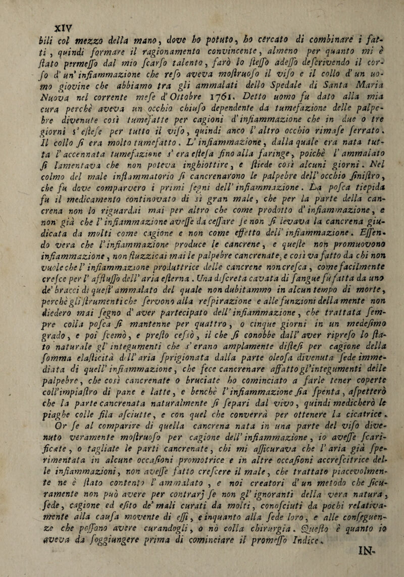 bili col mezzo della mano, dove ho potato, ho cercato di combinare ì fat¬ ti, quindi formare il ragionamento convincente, almeno per quanto mi è flato permeffo dal mio fcarfo talento, farò lo ftejfo adejfo defcrivendo il cor- Jo d’ un infiammazione che refo aveva mofimo fa il vifo e il collo d’ un uo¬ mo giovine che abbiamo tra gli ammalati dello Spedale di Santa Maria Muova nel corrente mefe d! Ottobre ìjói. Detto uomo fu dato alla mia cura perchè aveva un occhio chiufo dependente da tumefazione delle palpe¬ bre divenute così tumefatte per cagioni d’infiammazione che in due o tre giorni si efìefe per tutto il vifo, quindi anco F altro occhio rimafe ferrato* Il collo fi era molto tumefatto, V infiammazione, dalla quale era nata tut¬ ta F accennata tumefazione s’ erae/iefa fino alla faringe y poiché F ammalato fi lamentava che non poteva inghiottire y e fìiede così alcuni giorni . Mei colmo del male infiammatorio fi cancrenarono le palpebre dell’ occhio finifìro, che fu dove comparvero i primi fegni dell’infiammazione. La pofca tiepida fu il medicamento continovata di sì gran male, che per la parte della can¬ crena non lo riguardai mai per altro, che come prodotto d’ infiammazione, e non' già che V infiammazione avejfe da ceffare Jenon fi levava la cancrena giu¬ dicata da molti come cagione e non come effetto dell’ infiammazione * Effen• do vera che Finfiammazione produce le cancrene, e quejìe non promuovono infiammazione, non fiuzzicai mai le palpebre cancrenate. e così va jatto da chi non vuole che F infiammazione produttrice delle cancrene noncrefca , come facilmente crefce per F affiuffo dell' aria ejlerna . Una dtfcreta cavata di fangue fù fatta da uno de’ bracci di quell’ ammalato del quale non dubitammo in alcun tempo di morte, perchè gli frumenti che fervono alla refpirazione e alle funzioni deliamente non diedero mai fegno d’aver partecipato dell’ infiammazione, che trattata fem- pre colla pofca fi mantenne per quattro y o cinque giorni in un medefimo grado y e poi fcemò, e prefìo cefsòy il che fi conobbe dall* aver riprefo lo fia¬ to naturale gF integumenti che s erano ampiamente difìefi per cagione della Comma elafìicità ddF aria fprigionata dalla parte oleofa divenuta fede imme¬ diata di quell’ infiammazione, che fece cancrenare affatto gl'integumenti delle palpebre, che così cancrenate o bruciate ho cominciato a farle tener coperte colFimpiaftro di pane e latte, e benché F infiammazione fia fpenta , afpetterò che la parte cancrenata naturalmente fi fepari dal vivo, quindi medicherò le piaghe colle fila afciuttey e con quel che converrà per ottenere la cicatrice. Or fe al comparire di quella cancrena nata in una parte del vifo dive¬ nuto veramente moflruofo per cagione dell’ infiammazione 3 io avejfe pari¬ ficate y o tagliate le parti cancrenate, chi mi ajjìcurava che F aria già fpe- rimeditata in alcune occafioni promotrice e in altre cccafioni accrefcitrice del* le infiammazioni, non avejfe fatto crefcere il male, che trattato piacevolmen¬ te ne è jìato contento l’ ammalato , e noi creatori d'un metodo che ficu- ramente non può avere per contrarj fe non gl' ignoranti della vera natura 3 fedey cagione ed efito de' mali curati da molti, conofeiuti da pochi relativa¬ mente alla caufa movente di effi y cinquanta alla fede loro, e alle confeguen- ze che pcffano avere curandogli y o nò colla chirurgia. Quello è quanto io aveva da foggi ungere prima di cominciare il promffo Indice* IN-