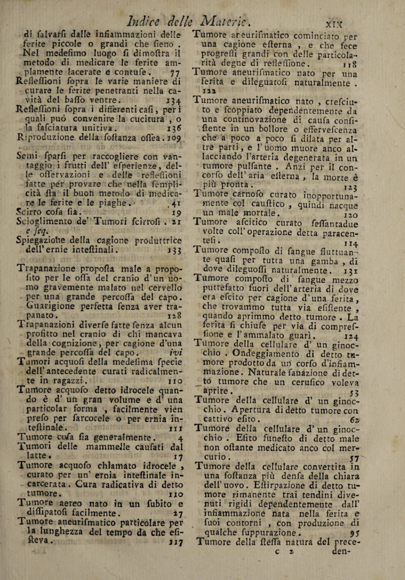 di falvarfi dalle infiammazioni delle ferite piccole o grandi che fieno . Nel medefimo luogo fi dimofira il metodo di medicare le ferite am¬ piamente lacerate e contufe. 77 Refieffioni /òpra le varie maniere di curare le ferite penetranti nella ca¬ vità del baffo ventre. 134 Refieffioni fopra i differenti cafi, peri quali può convenire la cucitura , o la fafeiatura unitiva. 136 Riproduzione della fofianza ofTea.io? Semi fpa.rfi per raccogliere con van¬ taggio i frutti dell’ efperienze, del¬ le offervazioni e delle refieffioni fatte per provare che nella fé tripli¬ cità Ila il buon metodo di medica¬ re le ferite e le piaghe.- ,41 Scirro co fa Ila. 19 Scioglimento de’ Tumori feirrofi . 21 e feq. Spiegazione della cagione produttrice dell'ernie inteftinali. j 33 Trapanazione propofla male a propo- fito per le offa dei cranio d’un uo¬ mo gravemente malato nel cervello per una grande percofifa del capo. Guarigione perfetta fenza aver tra¬ panato. 128 Trapanazioni diverfe fatte fenza alcun profitto nel cranio di chi mancava della cognizione, per cagione d’una grande percofifa del capo. ivi Tumori acquofi della medefìma fpecie dell’antecedente curati radicalmen¬ te in ragazzi. no Tumore acquofo detto idrocele quan¬ do è d’ un gran volume e d’ una particolar forma , facilmente vien prefo per farcocele o per ernia in¬ ternale. ni Tumore cofa fia generalmente. 4 Tumori delle mammelle caufati dal latte* 17 Tumore acquofo chiamato idrocele > curato per un’ ernia inteftinale in¬ carcerata . Cura radicativa di detto tumore. no Tumore aereo nato in un fubito e diffipatofi facilmente. 27 Tumore aneurifmatico particolare per la lunghezza del tempo da che elì¬ ceva. 117 XIX Tumore areurifmatico cominciato per una cagione efierna , e che fece progreffi grandi con delle particola¬ rità degne di refleffione. ng Tumore aneurifmatico nato per una ferita e dileguatofi naturalmente . 122 Tumore aneurifmatico nato , crefciu- to e feoppiato dependentemente da una continovazione di caufa confi¬ dente in un bollore o effiervefeenza che a poco a poco fi dilata per al¬ tre parti, e f uomo muore anco al¬ lacciando l’arteria degenerata in un tumore pulfante . Anzi per il con- coi fo dell aria eiìerna , la morte è più pronta. 12^ T umore carnofo curato inopportuna- ' mente col cauftico , quindi nacque un male mortale. I20 Tumore afcitico curato feffàntadue volte coll operazione detta paracen- te^* 114 Tumore compofio di fangue fluttuan¬ te quafi per tutta una gamba , di dove dileguoffi naturalmente. 131 Tumore compofio di fangue mezzo putrefatto fuori dell’arteria di dove era efeito per cagione d’una ferita, che trovammo tutta via elìdente , quando aprimmo detto tumore . La ferita fi chiufe per via di compref- flone e l’ammalato guarì. 124 Tumore della cellulare d’ un ginoc¬ chio . Ondeggiamento di detto tu¬ more prodotto da un corfo d’infiam¬ mazione. Naturale filtrazione di det¬ to tumore che un cerufico voleva aprire. 53 Tumore della cellulare d’ un ginoc¬ chio. Apertura di detto tumore con cattivo efito. 62 Tumore della cellulare d’ un ginoc¬ chio . Efito funefio di detto male non ofiante medicato anco Col mer¬ curio. 57^ Tumore della cellulare convertita in una fofianza più denfa della chiara dell’uovo. Efiirpazione di detto tu¬ more rimanente trai tendini dive¬ nuti rigidi dependentemente dall’ infiammazione nata nella ferita e fuoi contorni , con produzione di qualche fuppurazione. 95 Tumore della fìefTa natura del prece- c 2 den-