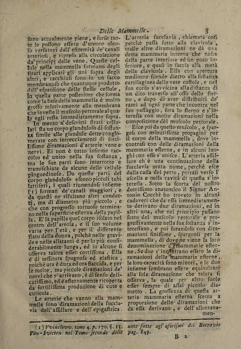 Delle Mammelle. J fono attualmente piene, e forfè tut- L’arteria (uccia v là , chiamata co£ì te le podono edere d’umore oleo- perchè paffa lotto alla clavicola , To verfatovi dall’ edremità de’canali traile altre diramazioni ne dà Una arteriofi e riprefo alla circolazione detta mammaria interna che nafte da’principi delle vene. Quelle cel- dalla parte interiore ed un poco in- lule nella mammella formano degli feriore, e quali in taccia alla meta lira ti applicati gli uni fopra degli della clavicola . Ella con apertura altri, e racchiufi fono in un facco mediocre feende dietro alla fodanza membranefo che quantuque prodotto cartilaginea delle vere coltole , e nel dall’efpanfione delle delle- cellule, fuo corfo s’avvicina alladiftanza di in quella parte poderiore che forma un dito traverfo all5 odo dello der- come la bafe della mammella è molto no , e dopo di aver didnbuiti de’ grodò relativamente alla membrana rami ad ogni parte che incontra nel che invede il mufcolo pettorale al qua- fuo paffaggio , fora Io derno es’in- Le egli reda immediatamente fopra.. tereda con molte diramazioni nella Irv mezzo a’defcritti Arati cellu- compofizione del mufcolo pettorale. lari da un corpo glandulofo di fodah- Efce poi da quefto mufcolo , e fpar- za fimile alle gianduia detteconglo- geli con minutidime propagini per merate con intrecciamenti di fotti- il corpo della mammella dove in- liflìme diramazioni d’arterie vene e- contrafi con delle diramazioni della nervi. Ei non. è tutto indeme rac- mammaria edema, e in alcuni luo- colto ed unito nella fua fodanza , ghicon effe s’ unifee. L’arteria adll- ma le lue parti fono interrotte e lare eh1 è una continuazione della tramifchiate da alcune delle cellule fucclavia muta, nome, perchè efce pinguedinofe.. Da quede parti del dalla cada del petto portali verfo 1’ corpo glandulofo efeono piccoli tubi afcella e nella cavità di queda s’m- lattiferi, i quali riunendofi inlìeme tereda . Sotto la feorta del nodro fi) formati de’canali maggiori , e- dotti filmo anatomico il Signor An-# da quedi ne rifultano altri condot- tomo Cocchi ho trovato in alcuni ti ma di diametro più piccolo , e* cadaveri che da eda immediatamen¬ te con progredfo tortuofo termina- te derivano due diramazioni, ed in no nella fuperficieedema della papi!- altri una, che nel principio padano la E’ la papilla quel corpo ifolato nel fotto del mufcolo pettorale* e pro¬ centro dell’ areola , e il fuo volume greffivamente nella fua fodanza s’in¬ varia per* l’età, emer il differente tereffano, e poi forandolo con dira¬ dato della donna, poiché nelle gravi- mazioni finiffime , fpargonfi per la dee nelle allatanti è perlopiù confi- mammella , di dovere viene la loro derabilmente-lunga, ed in alcune fi denominazione dfftiammarie efter- offerva talora effer cortidìma . Ella ne . Se due s’infiltrano edere le di- è di teflltura fpugnofa ed elaftica , rateazioni delle mammarie ederne,. poiché ora è dura ed ora flaccida, e per- le loro capacità fono minori, eie due le molte , ma piccole diramazioni de’ inlìeme fembrano edere- equivalenti nervi che v’arrivano, è di fenfo deli- alla fola diramazione che talora h catidimo, ed è'edernaménte ricoperta oderva , la quale per altro fuole da fottilidima produzione di cute e e (Ter fempre di affai piccolo dia- cuticola. metro . La grodezza di queda ar- Le arterie che vanno alla mam- teria mammaria edema [cerna a mella fono diramazioni della fuccla- proporzione delle diramazioni che via dell’affiliare e deli’epigadrica. da eda derivano , e dell allontana¬ rne n- ( i ) V‘vi?tsloivzf. tomo ^.p, 170. <5.13. aote fatte agl aforifmi d*ì Boeravw Vàn^Svieten nel Tomo fecondo defle pag, 849,