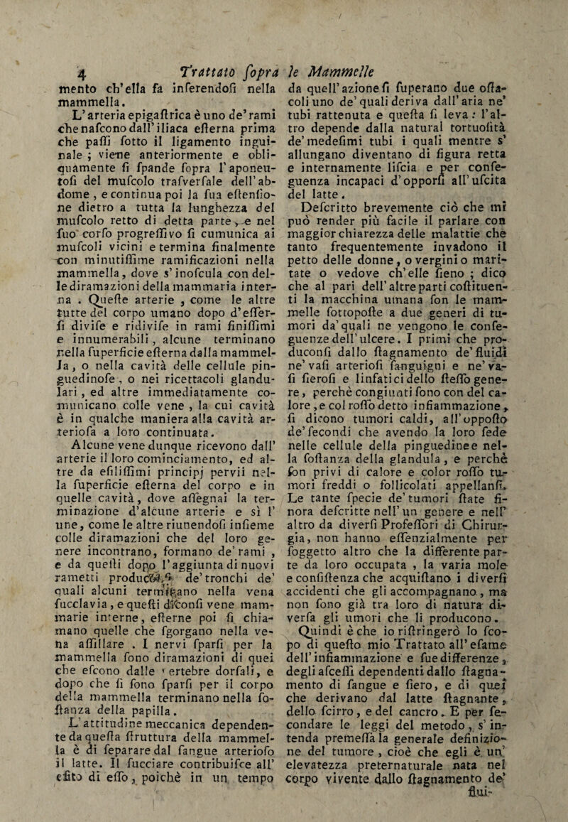 / 4 Trattuto fiopra mento ch’ella fa inferendoli nella mammella. L’arteria epigafirica è uno de’rami chenafconodall’iliaca efierna prima che palli fotto il ligamento ingui¬ nale ; viene anteriormente e obli¬ quamente fi fpande fopra l'aponeu- tofi del mufcolo trafverfale dell’ab* dome, e continua poi la fua efienfìo- ne dietro a tutta la lunghezza del mufcolo retto di detta parte v^e nel fuo corfo progredivo fi cumunica ai mufcoli vicini e termina finalmente con minutiffime ramificazioni nella mammella, dove $’inofcula con del¬ le diramazioni della mammaria inter¬ na . Quefle arterie , come le altre tutte del corpo umano dopo d’effier- fi divife e ridivife in rami finiffimi e innumerabili, alcune terminano nella fuperficie efierna dalla mammel¬ la, o nella cavità delle cellule pin- guedinofe , o nei ricettacoli glandu- lari , ed altre immediatamente co¬ municano colle vene , la cui cavità è in qualche maniera alla cavità ar- teriofa a loro continuata. Alcune vene dunque ricevono dall’ arterie il loro cominciamento, ed al¬ tre da efiliffimi principi pervii nel¬ la fuperficie efierna del corpo e in quelle cavità, dove adeguai la ter¬ minazione d’alcune arterie e sì 1’ une, come le altre riunendofi infieme colle diramazioni che del loro ge¬ nere incontrano, formano de’rami , e da quelli dopo l’aggiunta di nuovi rametti produci/* de’tronchi de’ quali alcuni terminano nella vena {ucciavia , e quelli ditonfi vene mam¬ marie interne, efierne poi fi chia¬ mano quelle che fgorgano nella ve¬ na affiliare . I nervi fparfi per la mammella fono diramazioni di quei che efcono dalle vertebre dorfali, e dopo che fi fono fparfi per ii corpo della mammella terminano nella ra¬ dianza della papilla. L’attitudine meccanica dependen- tedaquefia firuttura della mammel¬ la è di fepararedal fangue arteriofo il latte. II Tacciare contribuifce all’ edito di e dò, poiché in un tempo le Mammelle da quell’azione fi fuperano due ofia- coliuno de’quali deriva dall’aria ne’ tubi rattenuta e quefia fi leva: l’al¬ tro depende dalla naturai tortuofìtà de’medefimi tubi i quali mentre s’ allungano diventano di figura retta e internamente lifcia e per conse¬ guenza incapaci d’opporli ali’ufcita del latte. Deferìtto brevemente ciò che mi può render più facile il parlare con maggior chiarezza delle malattie che tanto frequentemente invadono il petto delle donne, o verginio mari¬ tate o vedove ch’elle fieno ; dico che al pari dell’altre parti coftituen- ti la macchina umana fon le mam¬ melle fottopofte a due generi di tu¬ mori da’quali ne vengono le confe- guenzedell’ulcere. I primi che pro- duconfi dallo fiagnamento de’fluidi ne’vafì arteriofi fWguigni e ne’va- fi fierofi e linfatici dello fleflò gene¬ re , perchè congiunti fono con del ca¬ lore ,e col rofiò detto infiammazione y fi dicono tumori caldi, all’oppoflo de’fecondi che avendo la loro fede nelle cellule della pinguedinee nel¬ la foflanza della gianduia, e perchè fon privi di calore e color raffio tiL- mori freddi o follicolati appellanfL Le tante fpecie de’tumori fiate fi¬ nora deferitte nell’ un genere e nelF altro da diverfì Profeffiori di Chirur¬ gia, non hanno effienzialmente per {oggetto altro che la differente par¬ te da loro occupata , la varia mole e confidenza che acquiflano i di verfì accidenti che gli accompagnano, ma non fono già tra loro di natura di- verfa gli umori che li producono. Quindi è che ioriflringerò Io feo- f?o di queflo mio Trattato all* efame dell’infiammazione e fue differenze 3 degli afeeffi dependenti dallo fiagna¬ mento di fangue e fiero, e di quei che derivano dal latte {lagnante, dello feirro, e del cancro. E per fe¬ condare le leggi del metodo , s’inr tenda premeffà la generale definizio¬ ne del tumore , cioè che egli è ut\ elevatezza preternaturale nata nel corpo vivente dallo fiagnamento de’