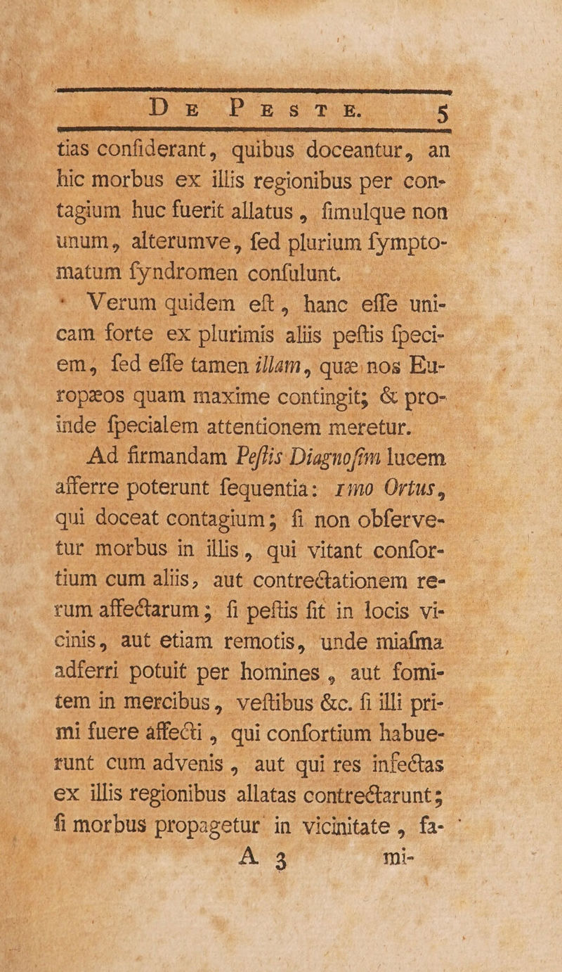 | ends s confiderant, Ec TIUS an - hic morbus ex illis regionibus per con- . fagium huc fuerit allatus ,. fimulque non Tu unum, alterumve , fed plurium fympto- T matum fyndromen: confülunt. * Verum quidem eft, hanc effe | uni- cam forte ex plurimis aliis peftis fpeci- em, fed effe tamen illam, quinos Eu- ropzos quam maxime contingit; &amp; pro- - inde fpecialem attentionem meretur. — Ad firmandam. Peflis Diagnofí jnlucem . afferre poterunt fequentia: rimo Ortus, - qui doceat contagium ;.- fi non obferve- tur morbus i in ilis, qui vitant confor- tium cum aliis, aut contrectationem re- rum affe&amp;tarum ; fi peftis fit in locis vi- cinis, aut etiam remotis, unde miafma. adferri. potuit per homines , aut fomi- tem in mercibus, veftibus &amp;c. fi illi pri-. mi fuere affe&amp;i , qui confortium habue- runt cum advenis, aut qui res infectas ex illis regionibus. allatas contrectarunt; fi morbus propagetur in vicinitate , fa- ' A 3 mic