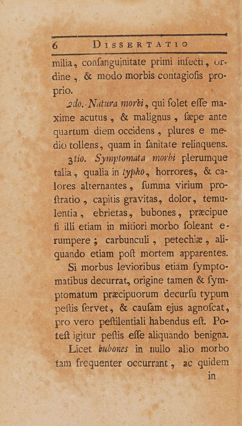 i6. DissERTATIO milia, confanguinitate primi. infecti , OE : dine , &amp; modo motbis contagiolis pro- prio M / T m do. Natura Quar: qui DN effe ma- xime acutus, &amp; malignus ; fepe ante quartum diem occidens , plures e me- dio tollens, quam in (oitale relinquens. 3110. Synptomata morbi. plerumque - talia, qualia in typho., horrores, &amp; ca- | lores alternantes , fumma virium. pro- . ftratio capitis gravitas, dolor, temu- lentia, ebrietas, bubones , precipue f illietiam in mitiori morbo foleant e- rumpere ; carbunculi, petechie , ali- quando etiam poft mortem apperentes. .Si morbus levioribus etiam fympto- - matibus decurrat, origine tamen &amp; fym- - ptomatum pracipuorum decurfu typum pellis fervet, &amp; caufam ejus agnofcat, | pro vero peftilentiali habendus eft. Po- teft igitur peftis effe. aliquando: benigna. Licet bwbones in nullo alio morbo fam frequenter occurrant, ac quidem in