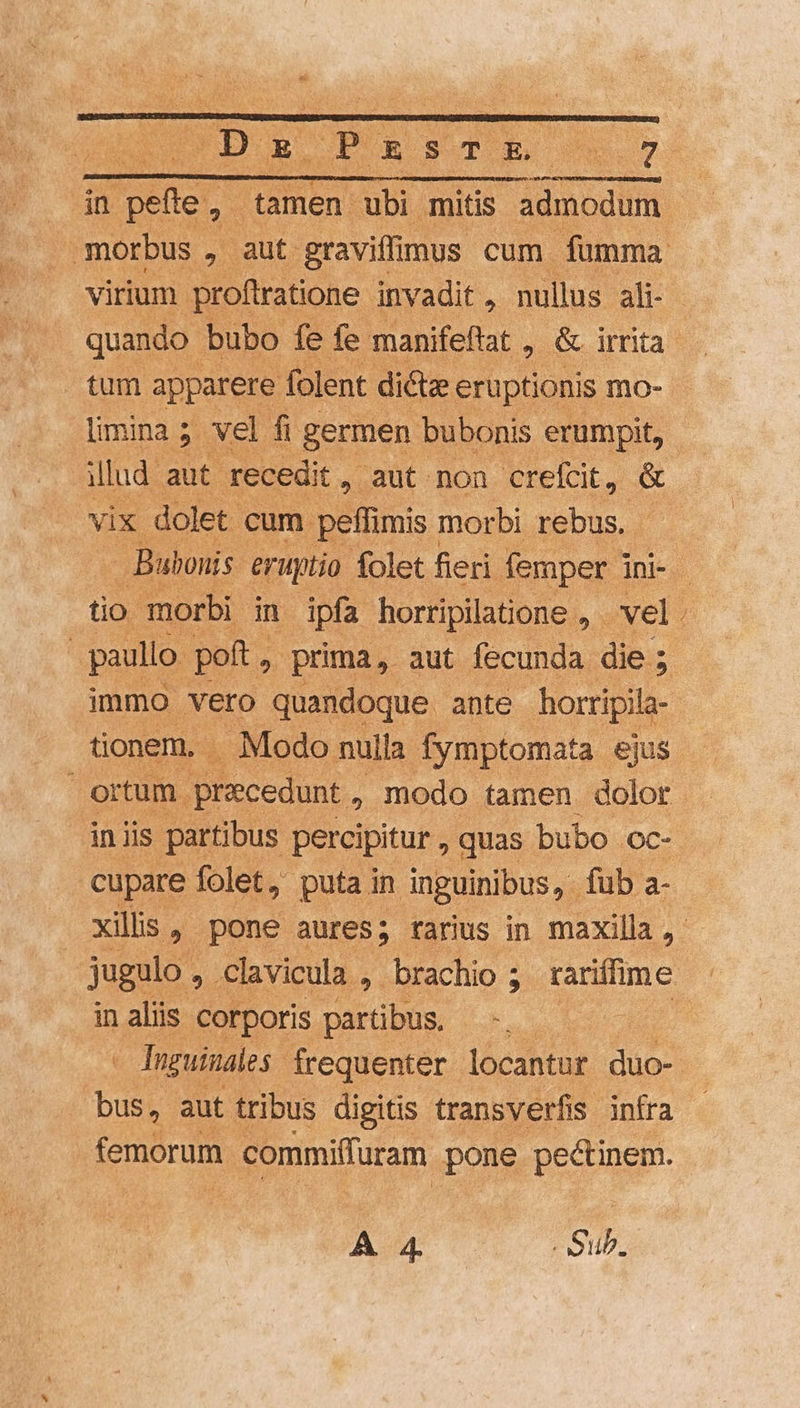 D PRSE m T in ma 2 tamen ubi mitis admodum | morbus , aut. graviffimus cum fumma virium proftratione invadit , nullus ali- quando bubo fe fe manifeftat , &amp; irrita tum apparere folent dicta eruptionis mo- limina; vel fi germen bubonis erumpit, illud aut. recedit, aut non crefcit, &amp; vix dolet. cum. peffimis morbi rebus, Bubonis: eruptio folet fieri femper j jni- - tio morbi in ipfa horripilatione , vel. ! paullo pott, » prima, aut fecunda die; immo vero quandoque. ante horripila- tionem. Modo nulla fymptomata ejus ortum. recedunt , modo tamen dolor in iis partibus percipitur , quas bubo oc- cupare folet, puta in inguinibus, fub a- xilis , pone aures; tarius in maxilla, jugulo : , Clavicula , brachio ; rariífim e in aliis corporis partibus. | - Tnguinales frequenter locantur duo- : es aut tribus digitis transverfis infra - femorum. commiffuram spong pectinem.