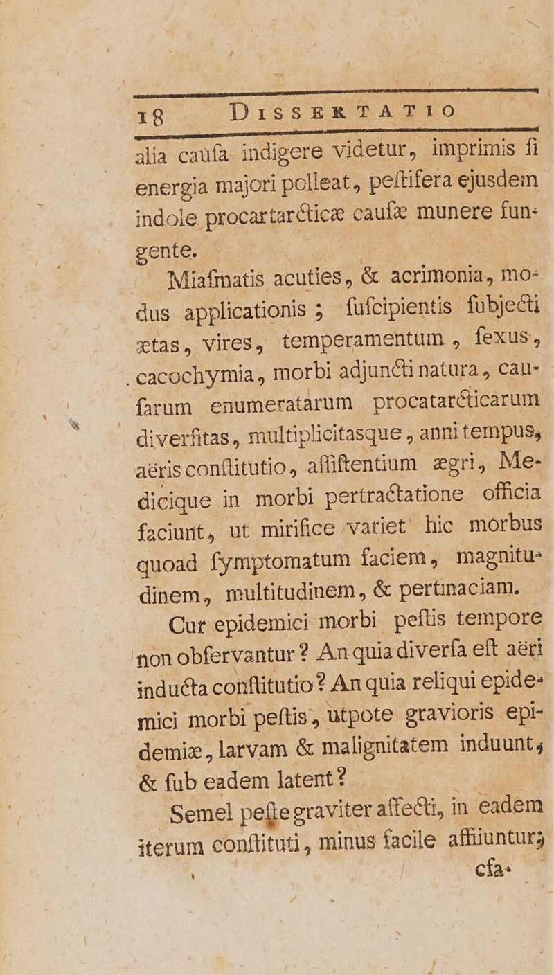 / . á IS DissERTATIO É*r alia caufa indigere videtur, imprimis f energia majori polleat, peftifera ejusdem indole procartaréticze caue munere fun- gente. - | | Miafmatis acuties, &amp; acrimonia, mo: aus applicationis ; ; fufcipientis fubje&amp;ti etas, Vires, temperamentum , fexus, .cacochymia, morbi adjunct natura, cai- farum enumeratarum |procataréticarum diverfitas, multiplicitasque , anri tempus, aéris conftitutio, affüftentium. zgri, Me- dicique in morbi pe ertractatione | officia faciunt, ut mirifice 'variet hic morbus quoad fymptomatum faciem, magnitu» dinem, multitudinem, &amp; pertinaciam. — Cur epidemici morbi peíts tempore non obfervantur ? An quia diverfa eft aéri :nducta conftitutio? An quia reliqui epide- mici morbi peftis utpote gravioris epl- demiz, larvam &amp; malignitatem induunt; &amp; fub eadem latent? Semel pefte graviter affe&amp;ti, in eadem iterum conftituti, minus facile affiiunturs E ges cía