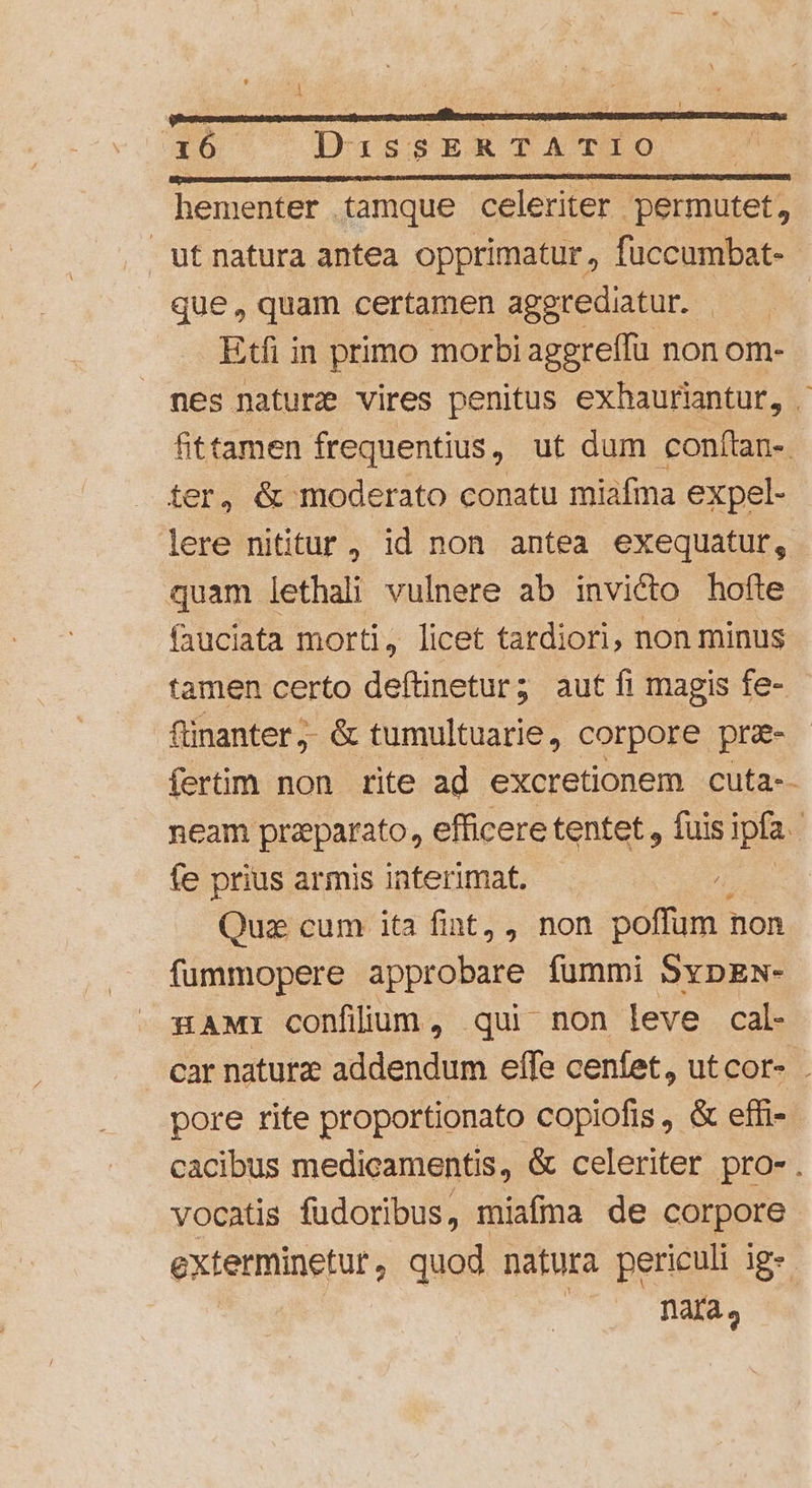 hementer tamque celeriter permutet, utnatura antea opprimatur, fuccumbat- que , quam certamen aggrediatur. | Etfi in primo morbi aggreffu non om- nes nature vires penitus exhauriantur, . fittamen frequentius, ut dum conftan-. ter, &amp; moderato conatu miafma expel- lere nititur , id non antea exequatur, quam lethali vulnere ab invicto hofte fauciata morti, licet tardiori, non minus tamen certo deftinetur; aut fi magis fe- finanter,. &amp; tumultuarie, corpore pra- fertim non rite ad excretionem cuta-- neam praparato, efficere tentet , fuis ipfa i fe prius armis interimat. / Quz cum ita fint, , non poffum : non fummopere approbare fummi SypEw- HAMI confllum, qui non leve cal- car naturze addendum effe cenfet, utcor- . pore rite proportionato copiofis , &amp; effi- cacibus medicamentis, &amp; celeriter pro-. vocatis fudoribus, , miafma de corpore exterminetur, quod natura periculi ig- nata,