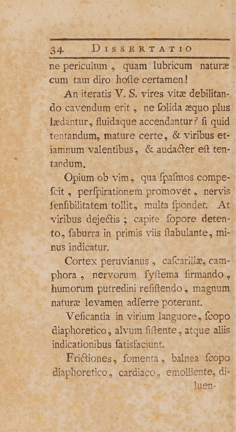 44 | DISSERTAT:IO ne periculum , quam lubricum mature. cum tam diro hofte certamen! An iteratis V. S. vires vitz debilitan- do cavendum erit , ne folida aequo plus lzedantur, fluidaque accendantur? fi quid tentandum, mature certe, &amp; viribus et- iamnum valentibus, &amp; audacter eft ten- tandum, Opium ob vim, qua fpafmos compe- fcit, perfpirationem promovet, nervis fenfibilitatem tollit, multa fpondet. At viribus dejectis ; capite fopore deten- to, faburra in primis viis ftabulante, mi-- nus indicatur, Cortex peruvianus , cafcarilla, cam- phora, nervorum fyftema firmando, humorum putredini refiftendo , magnum naturze levamen adferre poterunt. - Veficantia in virium languore, fcopo - diaphoretico ; alvum fiftente , atque aliis indicationibus fatisfaciunt. Prictiones, fomenta, balnea fcopo diaphoretico, cardiaco, emolliente, di- | luen-